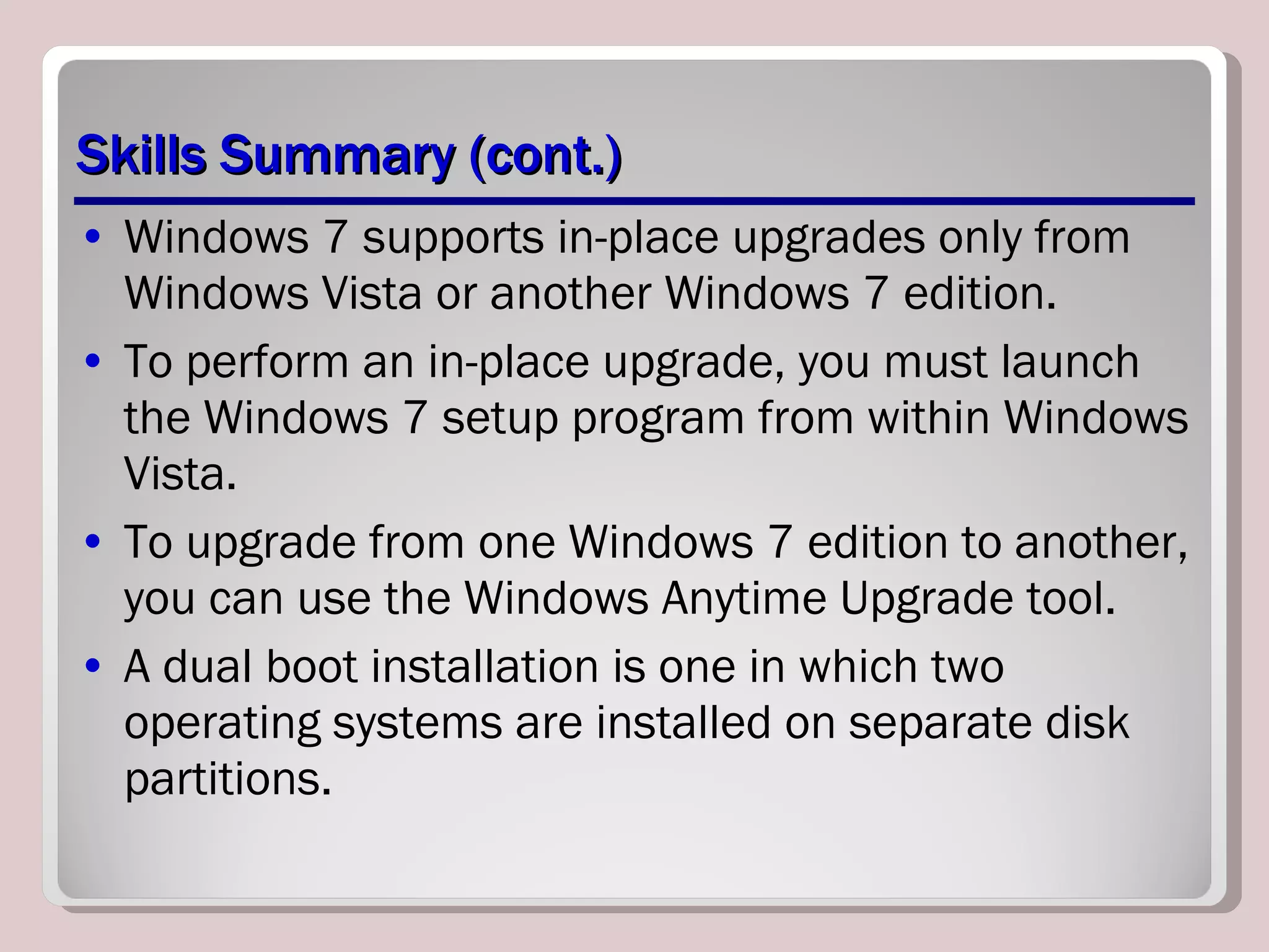 Skills Summary (cont.) Windows 7 supports in-place upgrades only from Windows Vista or another Windows 7 edition. To perform an in-place upgrade, you must launch the Windows 7 setup program from within Windows Vista. To upgrade from one Windows 7 edition to another, you can use the Windows Anytime Upgrade tool. A dual boot installation is one in which two operating systems are installed on separate disk partitions. 