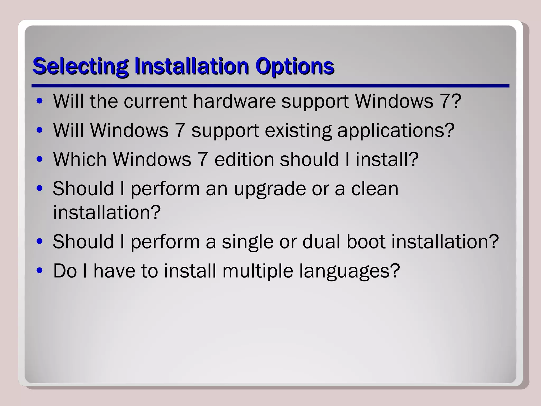 Selecting Installation Options Will the current hardware support Windows 7? Will Windows 7 support existing applications? Which Windows 7 edition should I install? Should I perform an upgrade or a clean installation? Should I perform a single or dual boot installation? Do I have to install multiple languages? 