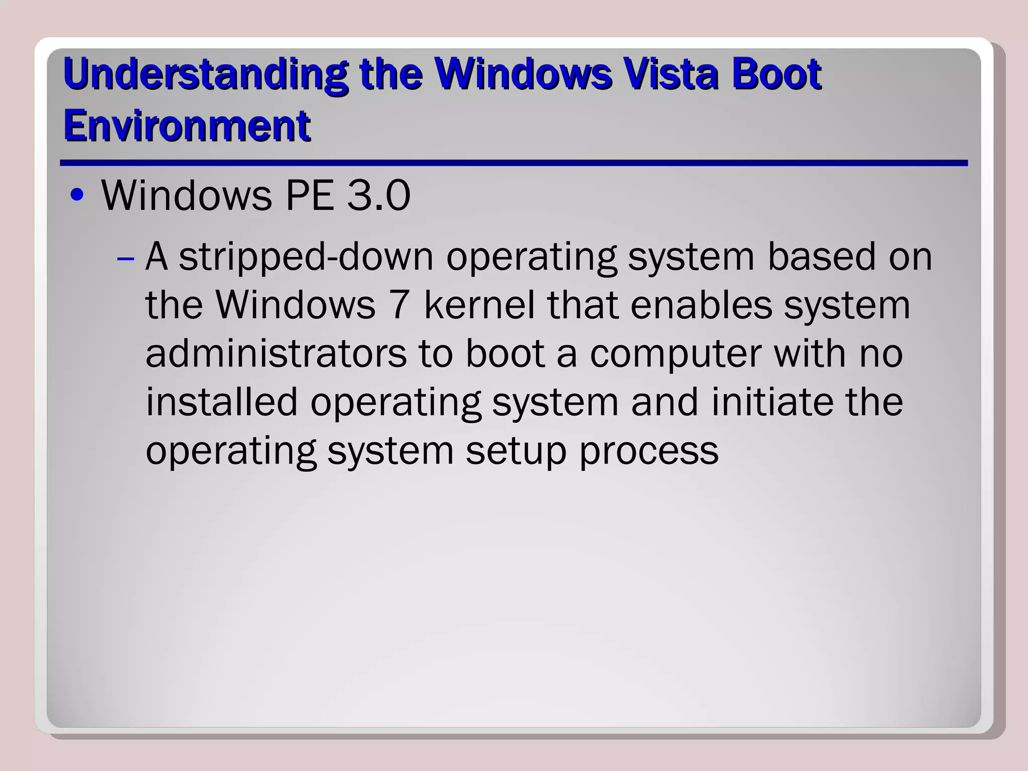 Understanding the Windows Vista Boot Environment Windows PE 3.0 A stripped-down operating system based on the Windows 7 kernel that enables system administrators to boot a computer with no installed operating system and initiate the operating system setup process  