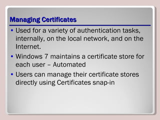 Managing Certificates Used for a variety of authentication tasks, internally, on the local network, and on the Internet. Windows 7 maintains a certificate store for each user  – Automated Users can manage their certificate stores directly using Certificates snap-in 