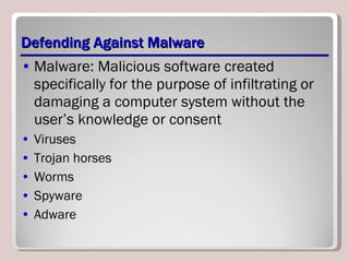 Defending Against Malware Malware: Malicious software created specifically for the purpose of infiltrating or damaging a computer system without the user’s knowledge or consent Viruses Trojan horses Worms Spyware Adware 