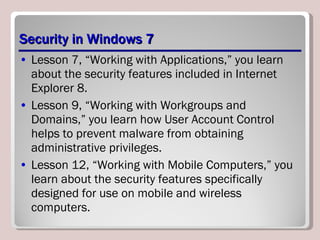 Security in Windows 7 Lesson 7, “Working with Applications,” you learn about the security features included in Internet Explorer 8.  Lesson 9, “Working with Workgroups and Domains,” you learn how User Account Control helps to prevent malware from obtaining administrative privileges.  Lesson 12, “Working with Mobile Computers,” you learn about the security features specifically designed for use on mobile and wireless computers. 