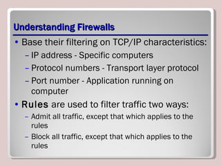 Understanding Firewalls Base their filtering on TCP/IP characteristics: IP address - Specific computers Protocol numbers - Transport layer protocol Port number - Application running on computer Rules  are used to filter traffic two ways: Admit all traffic, except that which applies to the rules Block all traffic, except that which applies to the rules 