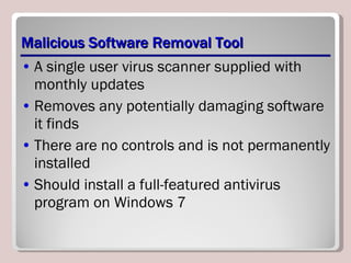 Malicious Software Removal Tool A single user virus scanner supplied with monthly updates Removes any potentially damaging software it finds There are no controls and is not permanently installed Should install a full-featured antivirus program on Windows 7 