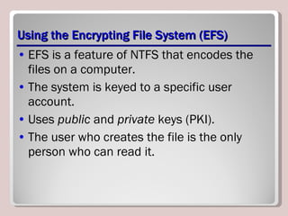 Using the Encrypting File System (EFS) EFS is a feature of NTFS that encodes the files on a computer. The system is keyed to a specific user account. Uses  public  and  private  keys (PKI). The user who creates the file is the only person who can read it. 