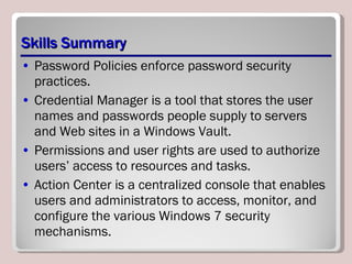 Skills Summary Password Policies enforce password security practices. Credential Manager is a tool that stores the user names and passwords people supply to servers and Web sites in a Windows Vault. Permissions and user rights are used to authorize users’ access to resources and tasks. Action Center is a centralized console that enables users and administrators to access, monitor, and configure the various Windows 7 security mechanisms. 