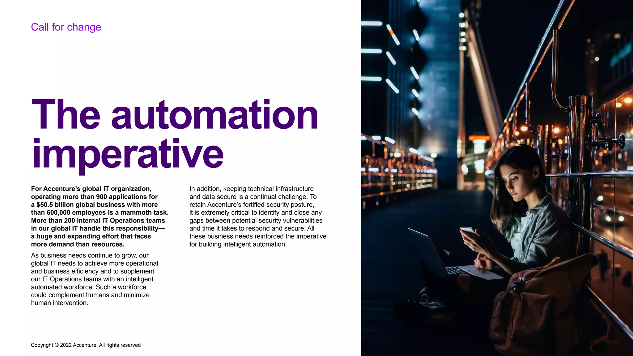 Copyright © 2022 Accenture. All rights reserved
The automation
imperative
Call for change
For Accenture’s global IT organization,
operating more than 900 applications for
a $50.5 billion global business with more
than 600,000 employees is a mammoth task.
More than 200 internal IT Operations teams
in our global IT handle this responsibility—
a huge and expanding effort that faces
more demand than resources.
As business needs continue to grow, our
global IT needs to achieve more operational
and business efficiency and to supplement
our IT Operations teams with an intelligent
automated workforce. Such a workforce
could complement humans and minimize
human intervention.
In addition, keeping technical infrastructure
and data secure is a continual challenge. To
retain Accenture’s fortified security posture,
it is extremely critical to identify and close any
gaps between potential security vulnerabilities
and time it takes to respond and secure. All
these business needs reinforced the imperative
for building intelligent automation.
 