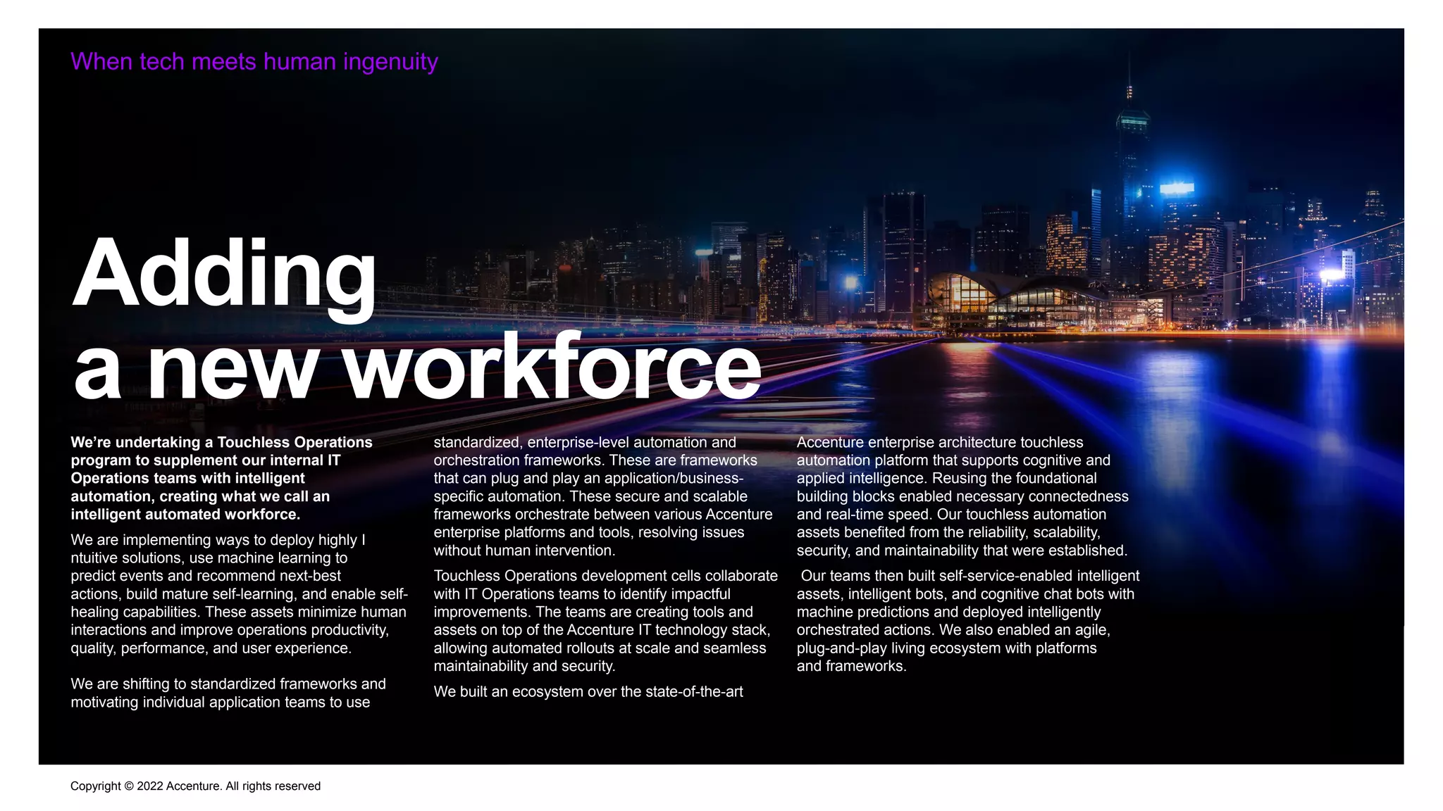 Copyright © 2022 Accenture. All rights reserved
Adding
a new workforce
When tech meets human ingenuity
We’re undertaking a Touchless Operations
program to supplement our internal IT
Operations teams with intelligent
automation, creating what we call an
intelligent automated workforce.
We are implementing ways to deploy highly I
ntuitive solutions, use machine learning to
predict events and recommend next-best
actions, build mature self-learning, and enable self-
healing capabilities. These assets minimize human
interactions and improve operations productivity,
quality, performance, and user experience.
We are shifting to standardized frameworks and
motivating individual application teams to use
standardized, enterprise-level automation and
orchestration frameworks. These are frameworks
that can plug and play an application/business-
specific automation. These secure and scalable
frameworks orchestrate between various Accenture
enterprise platforms and tools, resolving issues
without human intervention.
Touchless Operations development cells collaborate
with IT Operations teams to identify impactful
improvements. The teams are creating tools and
assets on top of the Accenture IT technology stack,
allowing automated rollouts at scale and seamless
maintainability and security.
We built an ecosystem over the state-of-the-art
Accenture enterprise architecture touchless
automation platform that supports cognitive and
applied intelligence. Reusing the foundational
building blocks enabled necessary connectedness
and real-time speed. Our touchless automation
assets benefited from the reliability, scalability,
security, and maintainability that were established.
Our teams then built self-service-enabled intelligent
assets, intelligent bots, and cognitive chat bots with
machine predictions and deployed intelligently
orchestrated actions. We also enabled an agile,
plug-and-play living ecosystem with platforms
and frameworks.
 