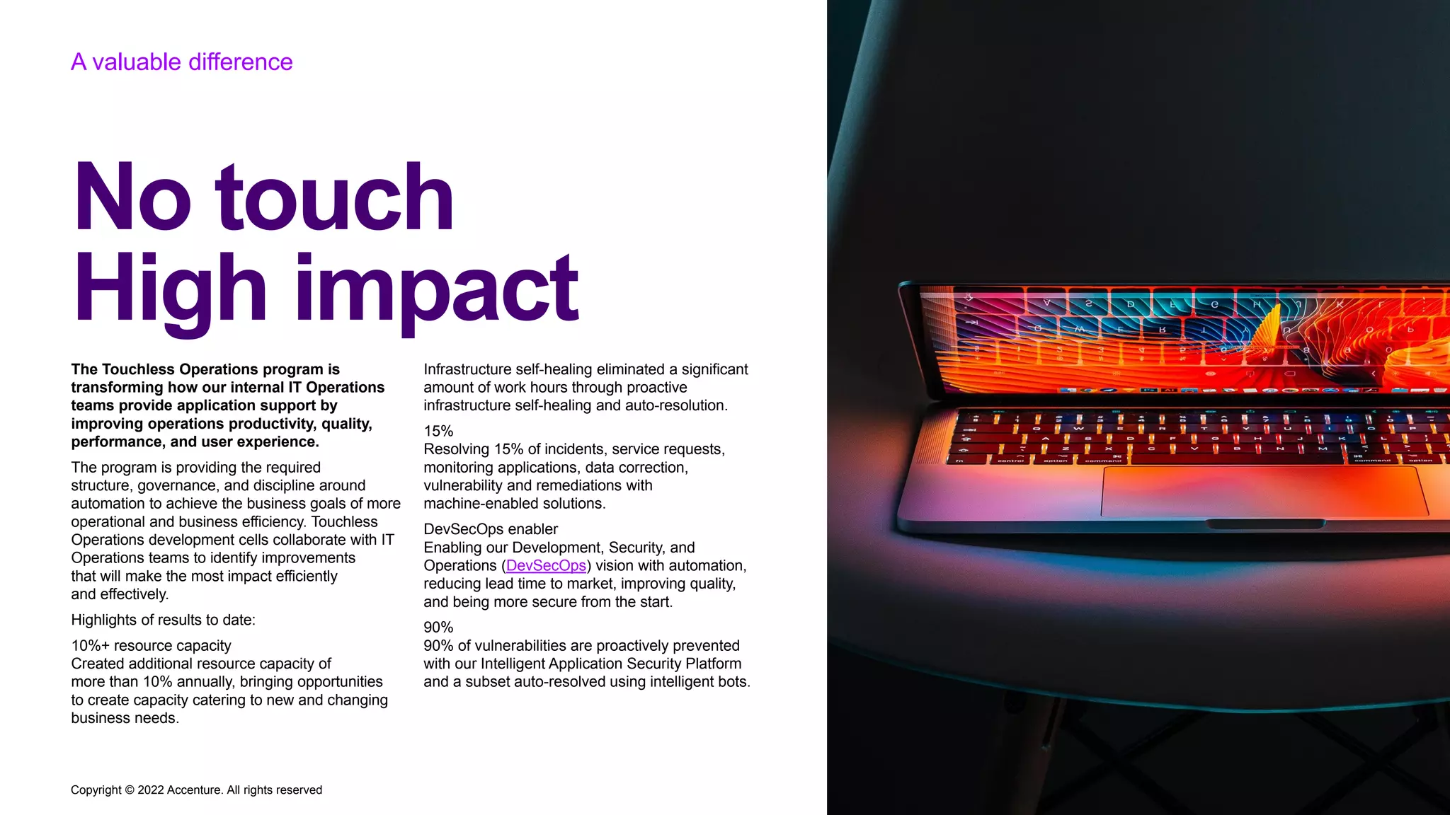 Copyright © 2022 Accenture. All rights reserved
A valuable difference
The Touchless Operations program is
transforming how our internal IT Operations
teams provide application support by
improving operations productivity, quality,
performance, and user experience.
The program is providing the required
structure, governance, and discipline around
automation to achieve the business goals of more
operational and business efficiency. Touchless
Operations development cells collaborate with IT
Operations teams to identify improvements
that will make the most impact efficiently
and effectively.
Highlights of results to date:
10%+ resource capacity
Created additional resource capacity of
more than 10% annually, bringing opportunities
to create capacity catering to new and changing
business needs.
Infrastructure self-healing eliminated a significant
amount of work hours through proactive
infrastructure self-healing and auto-resolution.
15%
Resolving 15% of incidents, service requests,
monitoring applications, data correction,
vulnerability and remediations with
machine-enabled solutions.
DevSecOps enabler
Enabling our Development, Security, and
Operations (DevSecOps) vision with automation,
reducing lead time to market, improving quality,
and being more secure from the start.
90%
90% of vulnerabilities are proactively prevented
with our Intelligent Application Security Platform
and a subset auto-resolved using intelligent bots.
No touch
High impact
 