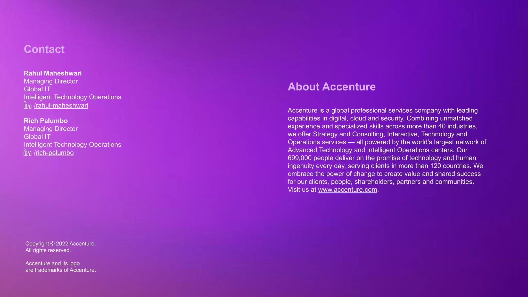 Copyright © 2022 Accenture. All rights reserved
Copyright © 2022 Accenture.
All rights reserved.
Accenture and its logo
are trademarks of Accenture.
About Accenture
Accenture is a global professional services company with leading
capabilities in digital, cloud and security. Combining unmatched
experience and specialized skills across more than 40 industries,
we offer Strategy and Consulting, Interactive, Technology and
Operations services — all powered by the world’s largest network of
Advanced Technology and Intelligent Operations centers. Our
699,000 people deliver on the promise of technology and human
ingenuity every day, serving clients in more than 120 countries. We
embrace the power of change to create value and shared success
for our clients, people, shareholders, partners and communities.
Visit us at www.accenture.com.
Contact
Rahul Maheshwari
Managing Director
Global IT
Intelligent Technology Operations
Rich Palumbo
Managing Director
Global IT
Intelligent Technology Operations
/rahul-maheshwari
v /rich-palumbo
 