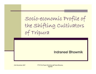 Socio-
                 Socio-economic Profile of
                 the Shifting Cultivators
                 of Tripura


                                                 Indraneel Bhowmik


23rd November 2007    ITTO Pre-Project Workshop @ Prajna Bhavana,
                                        Agartala
 