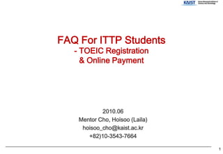 FAQ For ITTP Students- TOEIC Registration& Online Payment 2010.06 Mentor Cho, Hoisoo (Laila) hoisoo_cho@kaist.ac.kr +82)10-3543-7664 1 