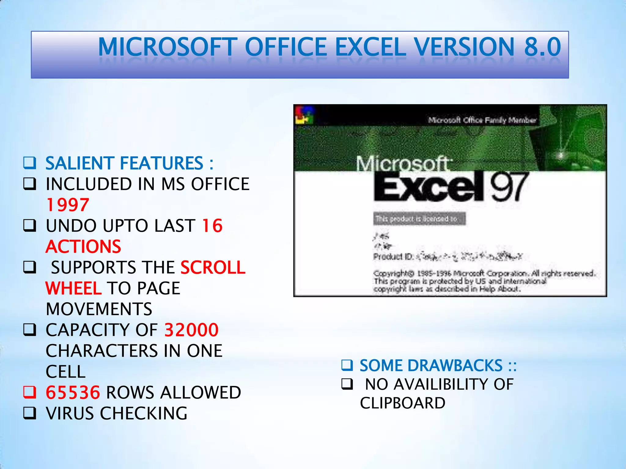 MICROSOFT OFFICE EXCEL VERSION 8.0
 SALIENT FEATURES :
 INCLUDED IN MS OFFICE
1997
 UNDO UPTO LAST 16
ACTIONS
 SUPPORTS THE SCROLL
WHEEL TO PAGE
MOVEMENTS
 CAPACITY OF 32000
CHARACTERS IN ONE
CELL
 65536 ROWS ALLOWED
 VIRUS CHECKING
 SOME DRAWBACKS ::
 NO AVAILIBILITY OF
CLIPBOARD
 