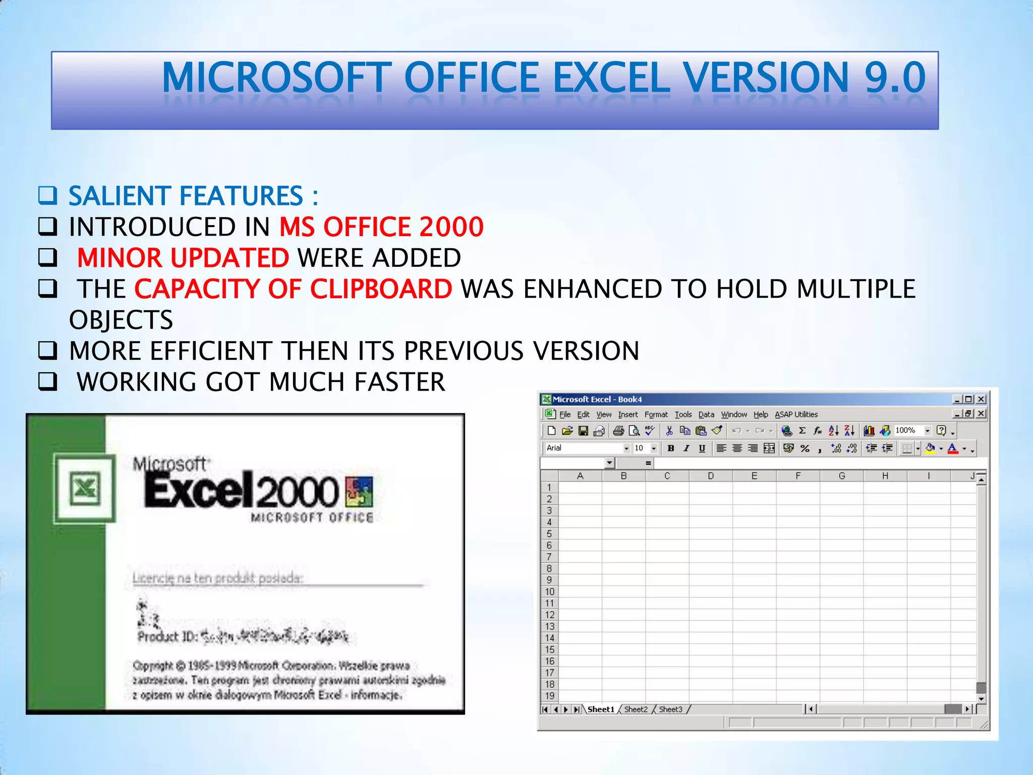 MICROSOFT OFFICE EXCEL VERSION 9.0
 SALIENT FEATURES :
 INTRODUCED IN MS OFFICE 2000
 MINOR UPDATED WERE ADDED
 THE CAPACITY OF CLIPBOARD WAS ENHANCED TO HOLD MULTIPLE
OBJECTS
 MORE EFFICIENT THEN ITS PREVIOUS VERSION
 WORKING GOT MUCH FASTER
 
