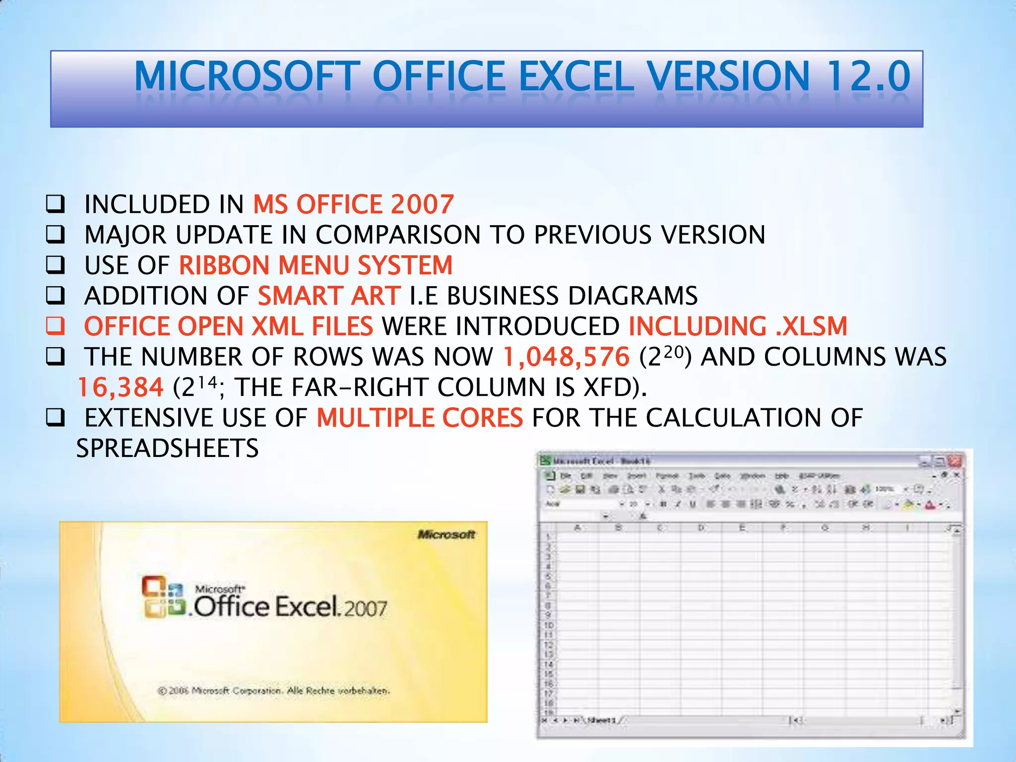 MICROSOFT OFFICE EXCEL VERSION 12.0
 INCLUDED IN MS OFFICE 2007
 MAJOR UPDATE IN COMPARISON TO PREVIOUS VERSION
 USE OF RIBBON MENU SYSTEM
 ADDITION OF SMART ART I.E BUSINESS DIAGRAMS
 OFFICE OPEN XML FILES WERE INTRODUCED INCLUDING .XLSM
 THE NUMBER OF ROWS WAS NOW 1,048,576 (220) AND COLUMNS WAS
16,384 (214; THE FAR-RIGHT COLUMN IS XFD).
 EXTENSIVE USE OF MULTIPLE CORES FOR THE CALCULATION OF
SPREADSHEETS
 