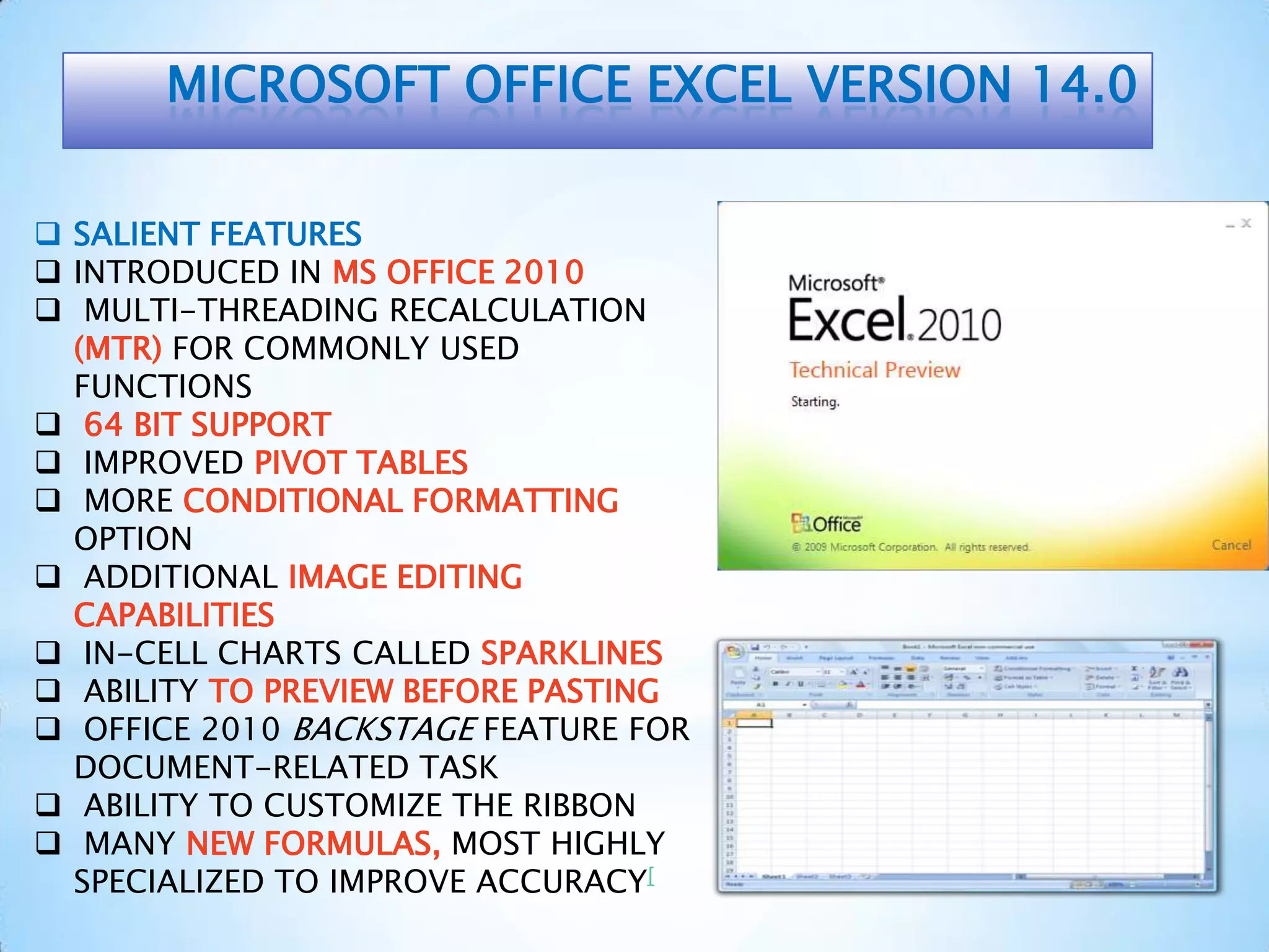 MICROSOFT OFFICE EXCEL VERSION 14.0
 SALIENT FEATURES
 INTRODUCED IN MS OFFICE 2010
 MULTI-THREADING RECALCULATION
(MTR) FOR COMMONLY USED
FUNCTIONS
 64 BIT SUPPORT
 IMPROVED PIVOT TABLES
 MORE CONDITIONAL FORMATTING
OPTION
 ADDITIONAL IMAGE EDITING
CAPABILITIES
 IN-CELL CHARTS CALLED SPARKLINES
 ABILITY TO PREVIEW BEFORE PASTING
 OFFICE 2010 BACKSTAGE FEATURE FOR
DOCUMENT-RELATED TASK
 ABILITY TO CUSTOMIZE THE RIBBON
 MANY NEW FORMULAS, MOST HIGHLY
SPECIALIZED TO IMPROVE ACCURACY[
 