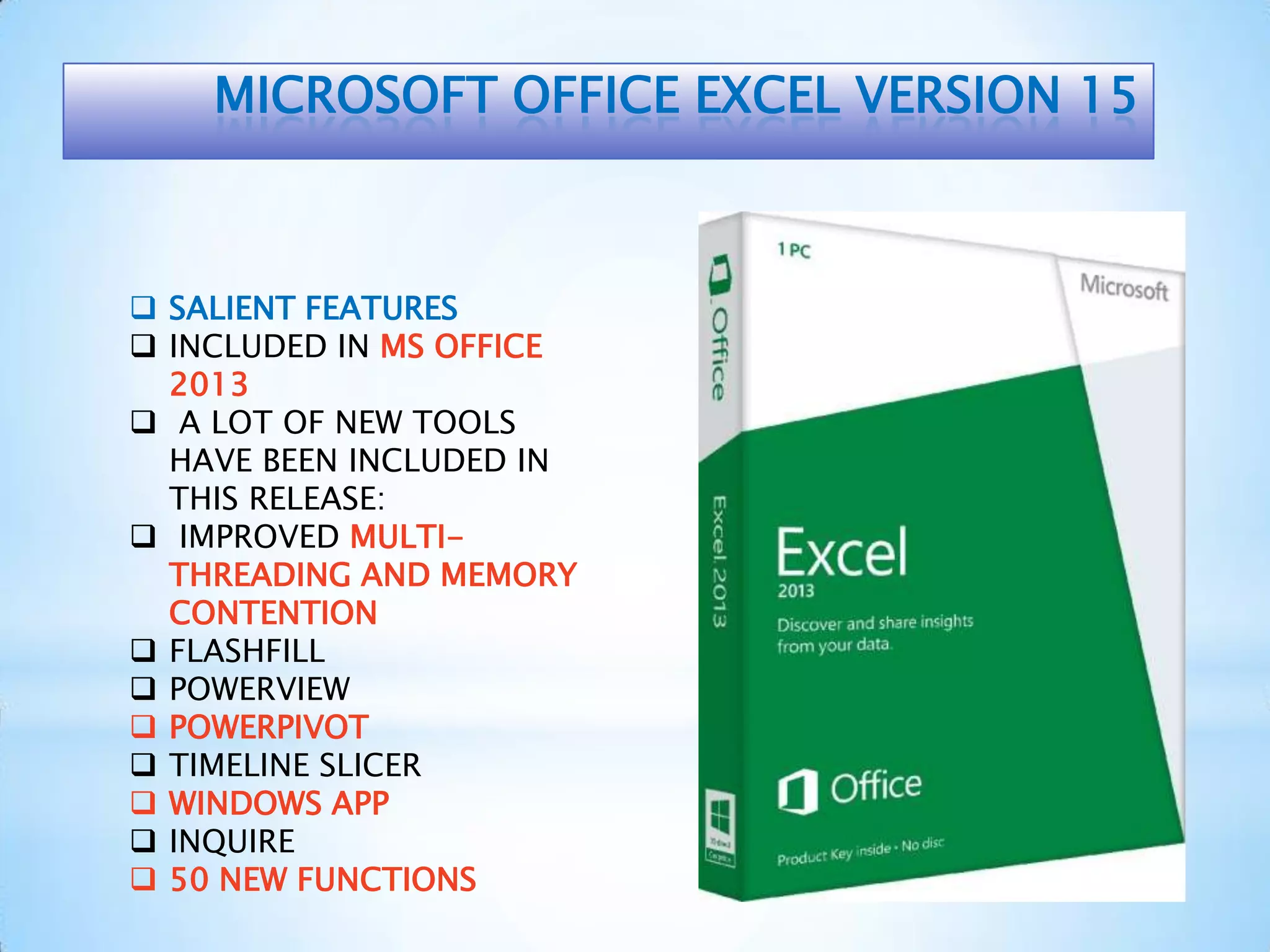 MICROSOFT OFFICE EXCEL VERSION 15
 SALIENT FEATURES
 INCLUDED IN MS OFFICE
2013
 A LOT OF NEW TOOLS
HAVE BEEN INCLUDED IN
THIS RELEASE:
 IMPROVED MULTI-
THREADING AND MEMORY
CONTENTION
 FLASHFILL
 POWERVIEW
 POWERPIVOT
 TIMELINE SLICER
 WINDOWS APP
 INQUIRE
 50 NEW FUNCTIONS
 
