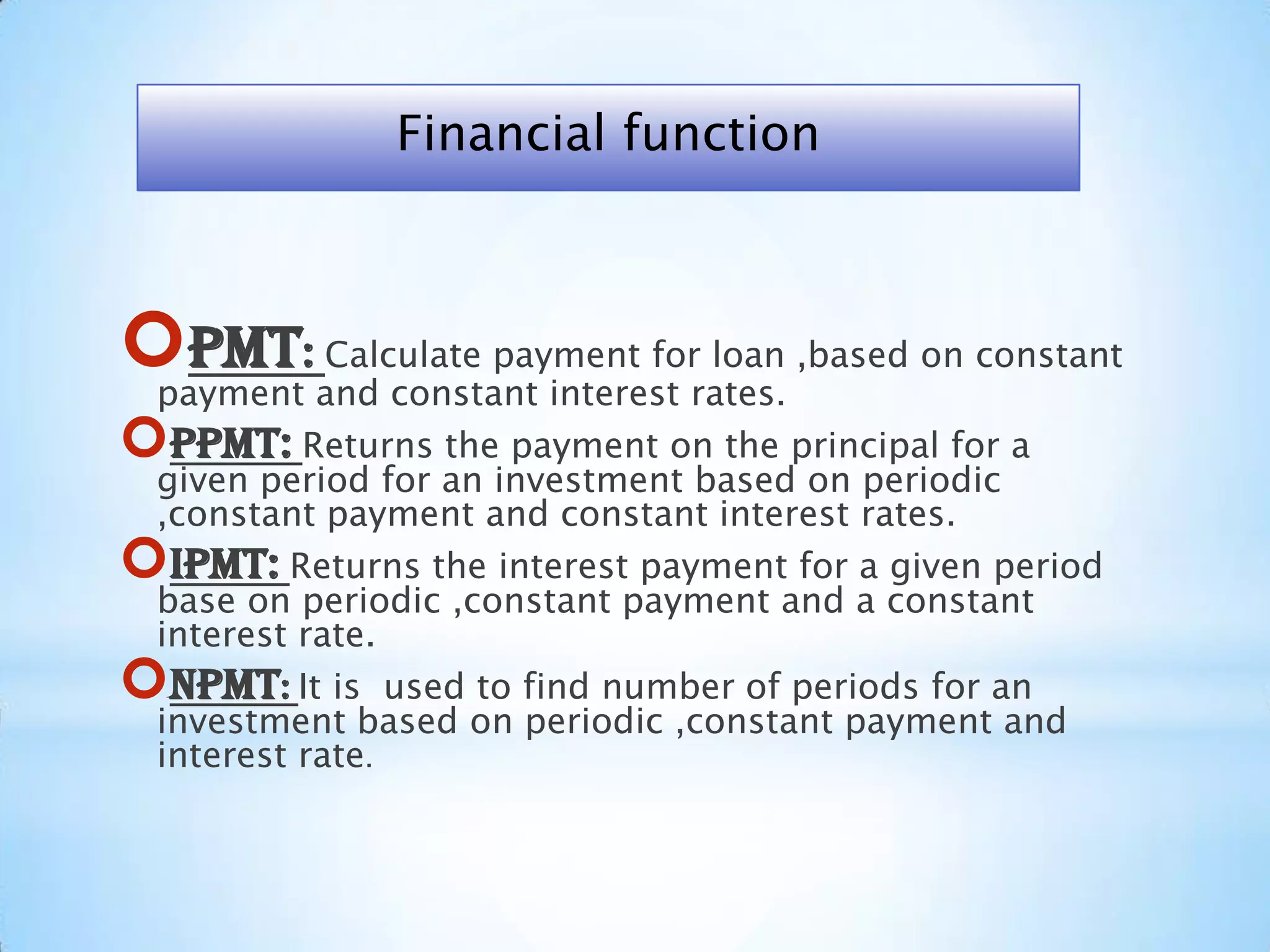 PMT: Calculate payment for loan ,based on constant
payment and constant interest rates.
PPMT: Returns the payment on the principal for a
given period for an investment based on periodic
,constant payment and constant interest rates.
IPMT: Returns the interest payment for a given period
base on periodic ,constant payment and a constant
interest rate.
NPMT: It is used to find number of periods for an
investment based on periodic ,constant payment and
interest rate.
Financial function
 