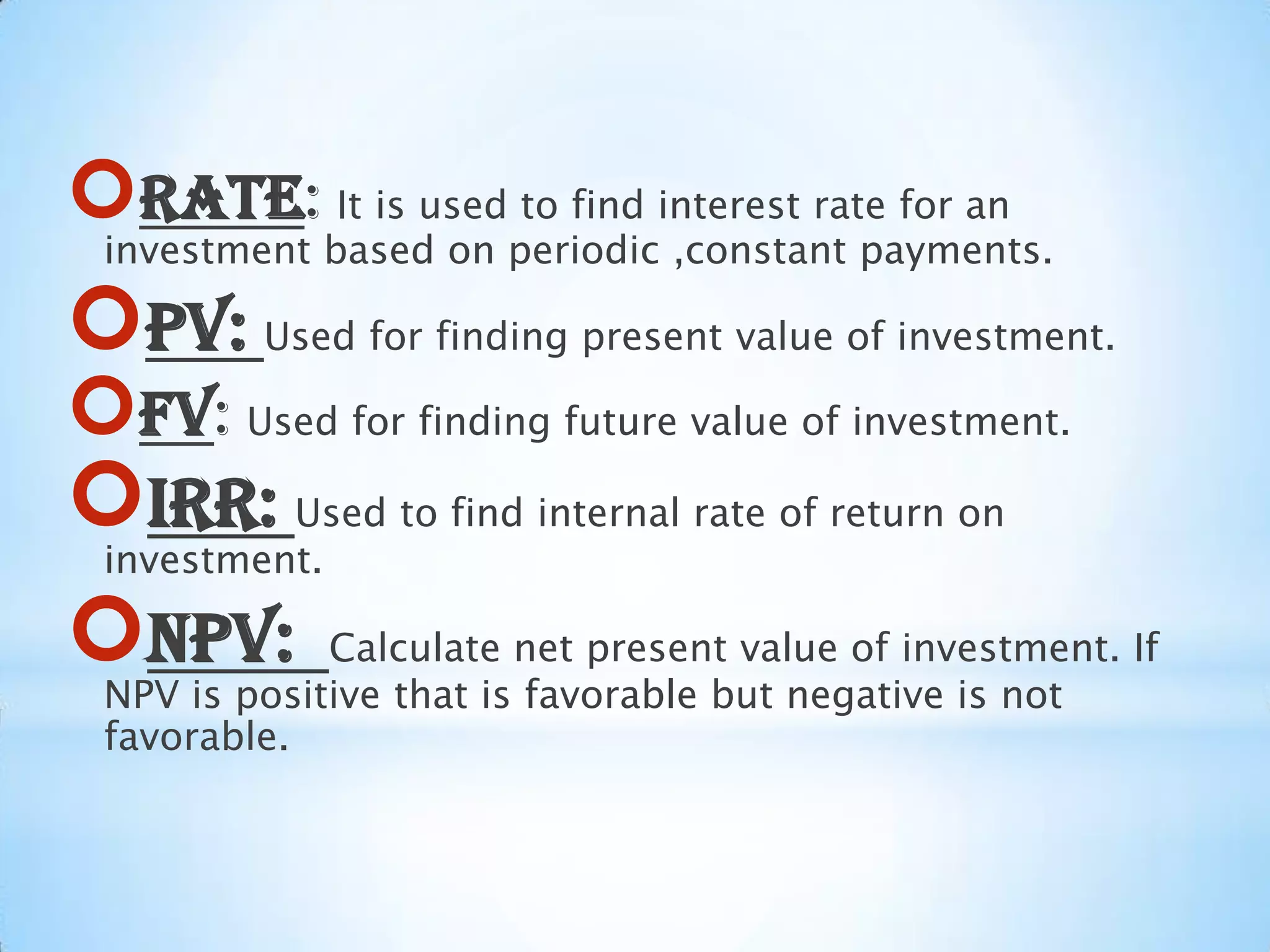 RATE: It is used to find interest rate for an
investment based on periodic ,constant payments.
PV: Used for finding present value of investment.
FV: Used for finding future value of investment.
IRR: Used to find internal rate of return on
investment.
NPV: Calculate net present value of investment. If
NPV is positive that is favorable but negative is not
favorable.
 