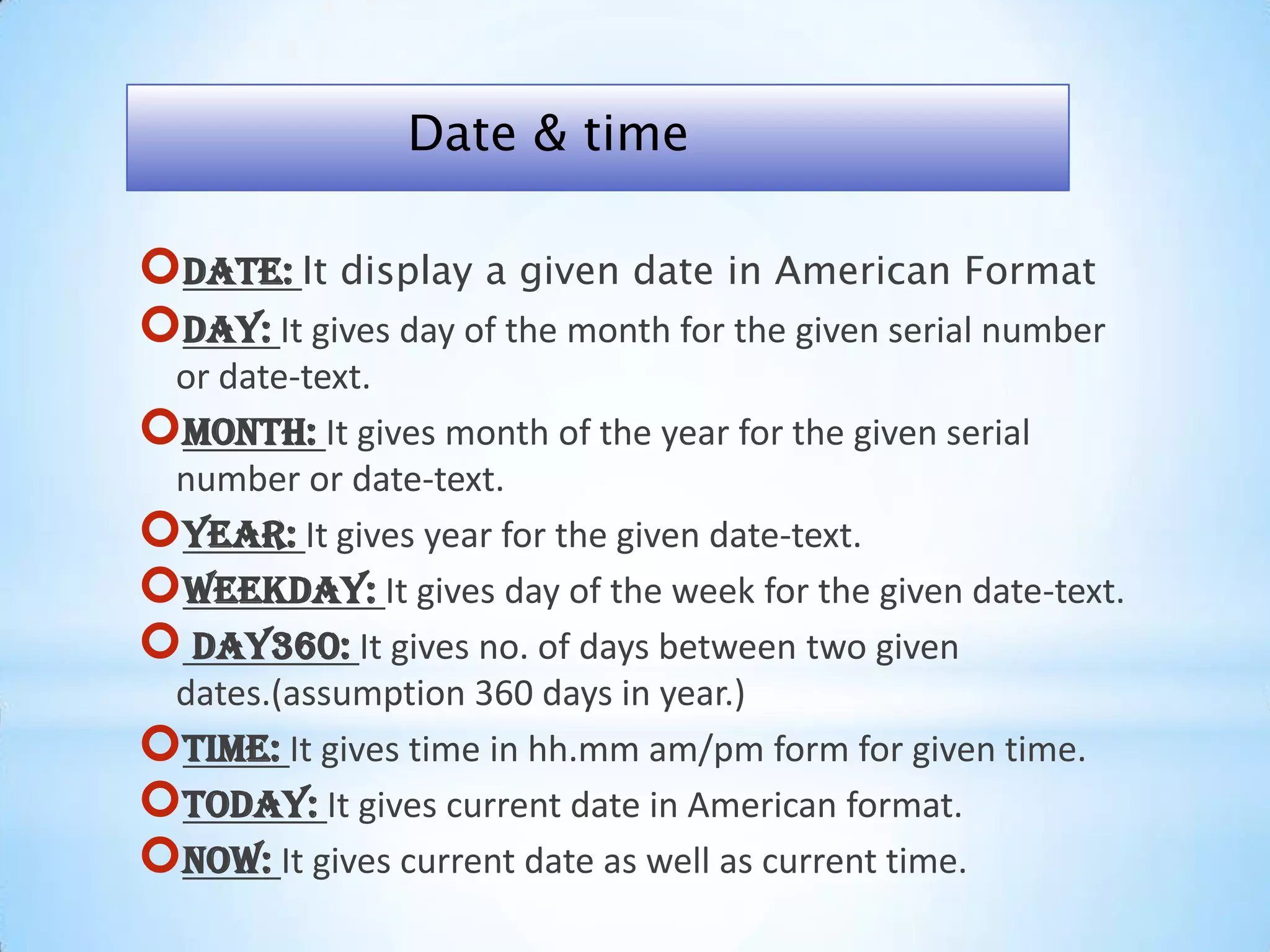 Date: It display a given date in American Format
Day: It gives day of the month for the given serial number
or date-text.
Month: It gives month of the year for the given serial
number or date-text.
Year: It gives year for the given date-text.
Weekday: It gives day of the week for the given date-text.
 day360: It gives no. of days between two given
dates.(assumption 360 days in year.)
Time: It gives time in hh.mm am/pm form for given time.
Today: It gives current date in American format.
Now: It gives current date as well as current time.
Date & time
 