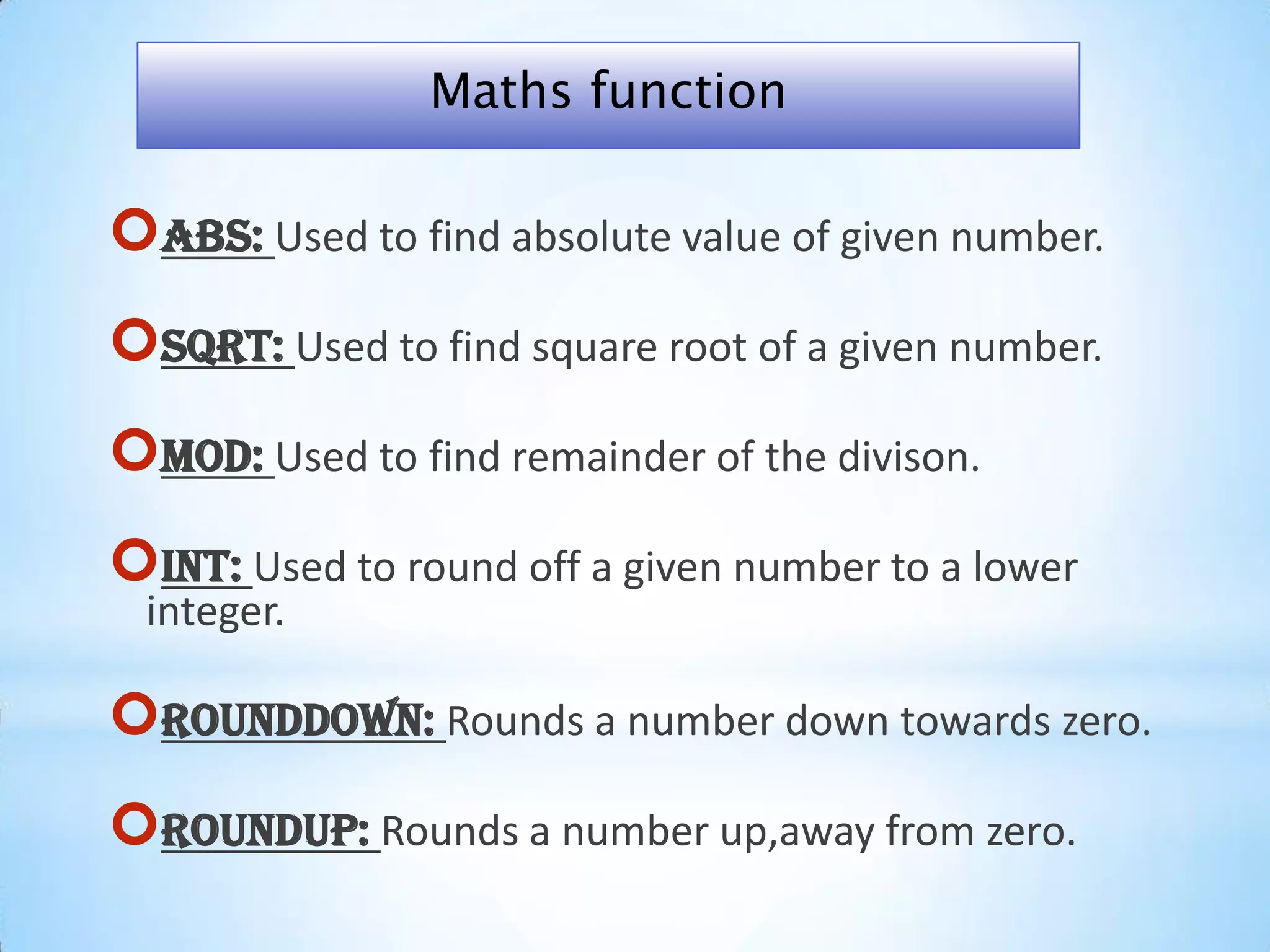 ABS: Used to find absolute value of given number.
SQRT: Used to find square root of a given number.
MOD: Used to find remainder of the divison.
INT: Used to round off a given number to a lower
integer.
ROUNDDOWN: Rounds a number down towards zero.
ROUNDUP: Rounds a number up,away from zero.
Maths function
 