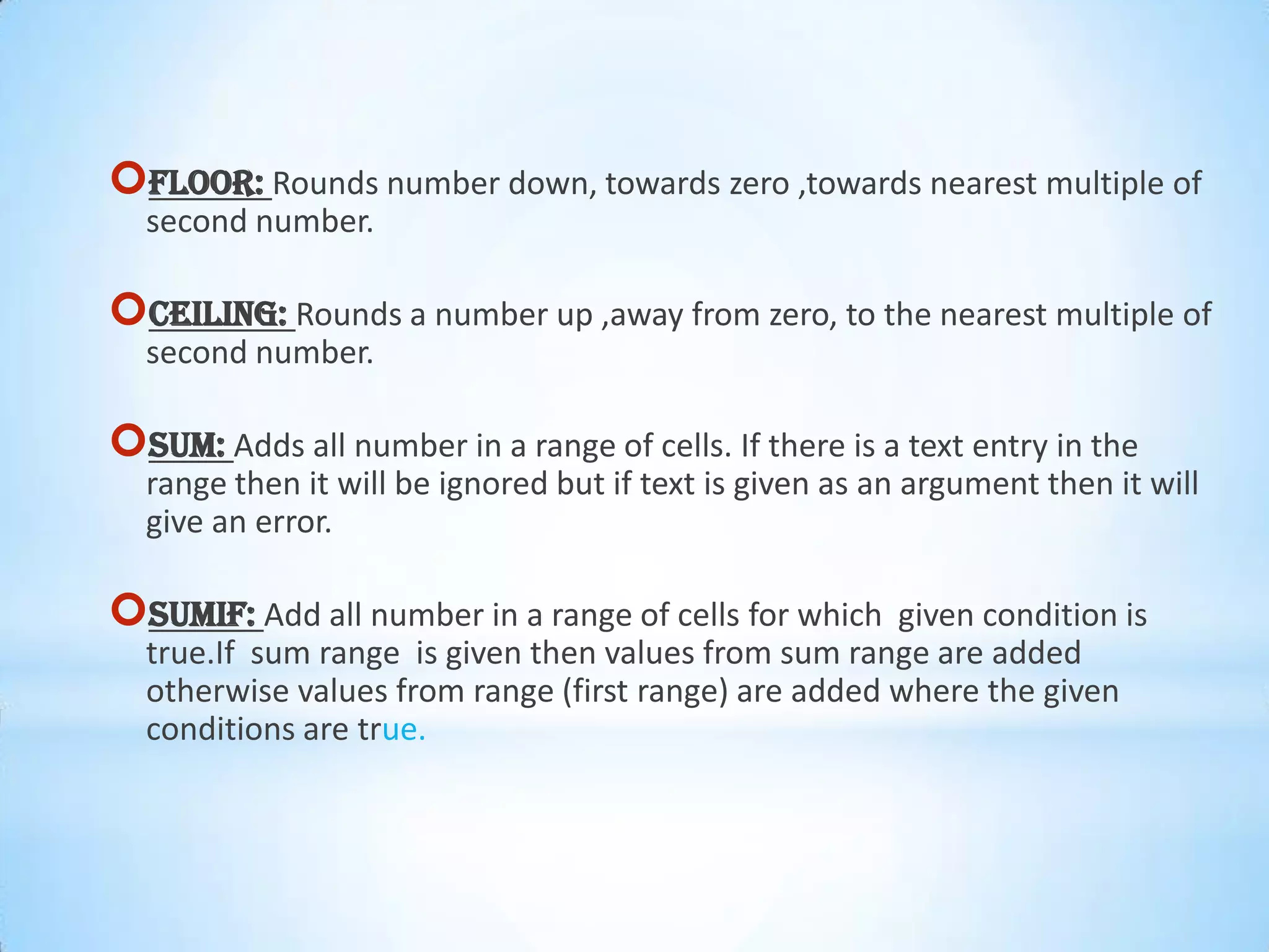 FLOOR: Rounds number down, towards zero ,towards nearest multiple of
second number.
CEILING: Rounds a number up ,away from zero, to the nearest multiple of
second number.
SUM: Adds all number in a range of cells. If there is a text entry in the
range then it will be ignored but if text is given as an argument then it will
give an error.
SUMIF: Add all number in a range of cells for which given condition is
true.If sum range is given then values from sum range are added
otherwise values from range (first range) are added where the given
conditions are true.
 