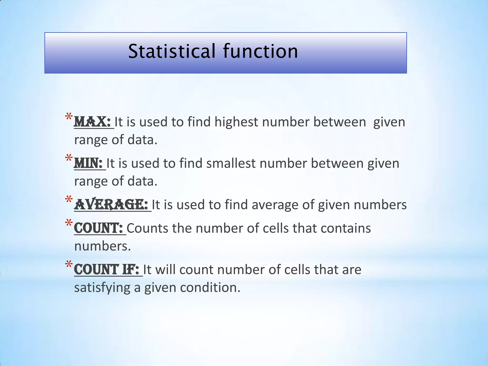 *Max: It is used to find highest number between given
range of data.
*Min: It is used to find smallest number between given
range of data.
*Average: It is used to find average of given numbers
*Count: Counts the number of cells that contains
numbers.
*Count if: It will count number of cells that are
satisfying a given condition.
Statistical function
 