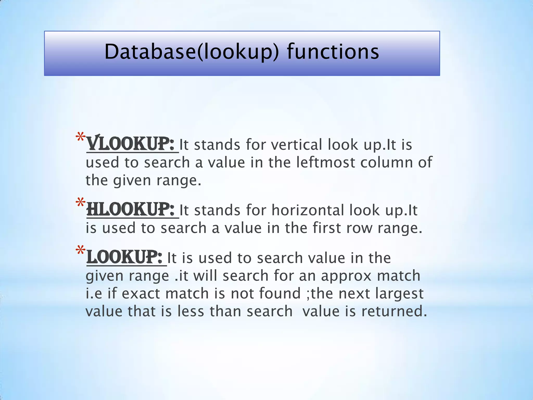 *VLOOKUP: It stands for vertical look up.It is
used to search a value in the leftmost column of
the given range.
*HLOOKUP: It stands for horizontal look up.It
is used to search a value in the first row range.
*LOOKUP: It is used to search value in the
given range .it will search for an approx match
i.e if exact match is not found ;the next largest
value that is less than search value is returned.
Database(lookup) functions
 
