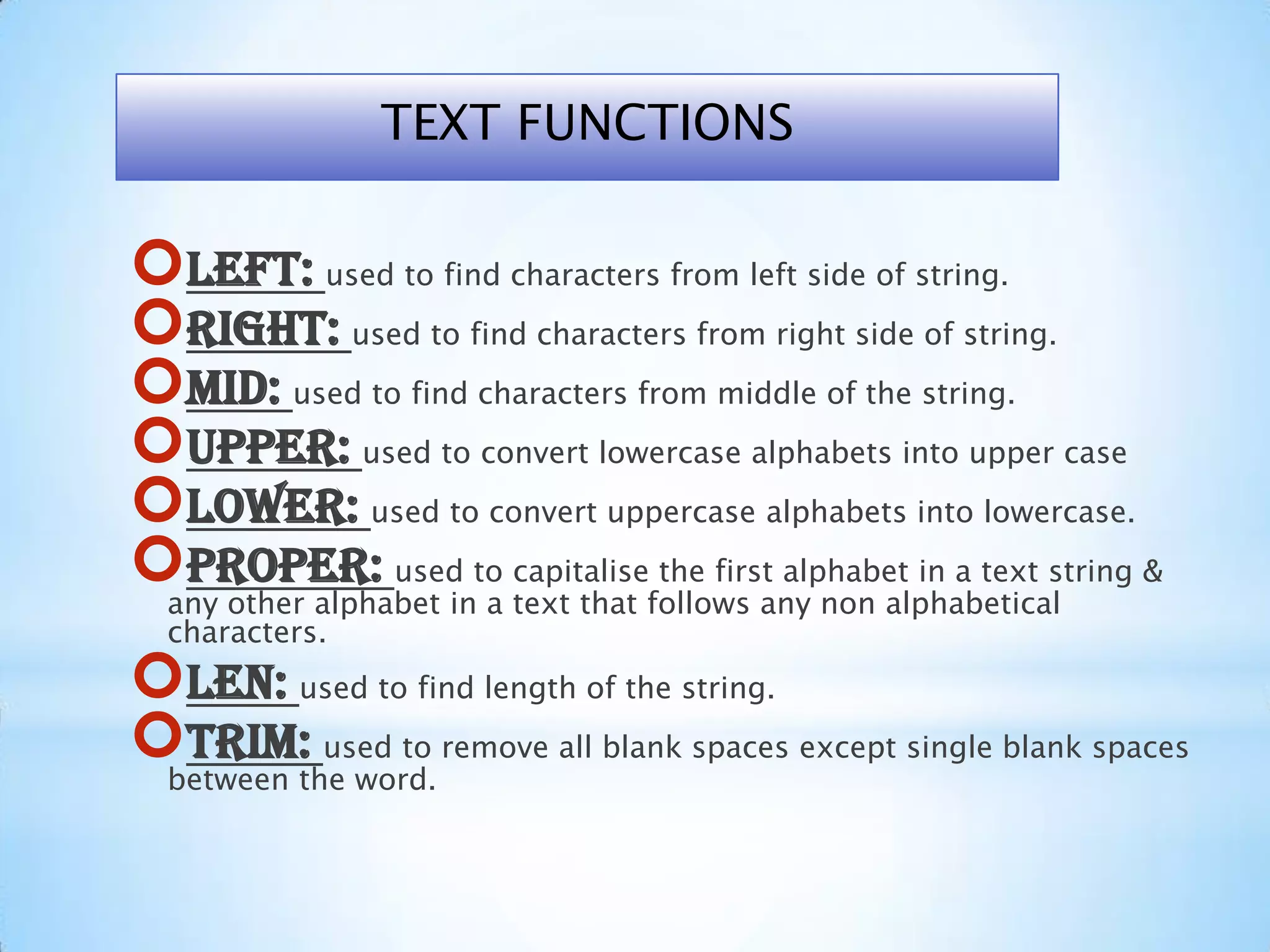 Left: used to find characters from left side of string.
Right: used to find characters from right side of string.
Mid: used to find characters from middle of the string.
Upper: used to convert lowercase alphabets into upper case
Lower: used to convert uppercase alphabets into lowercase.
Proper: used to capitalise the first alphabet in a text string &
any other alphabet in a text that follows any non alphabetical
characters.
Len: used to find length of the string.
Trim: used to remove all blank spaces except single blank spaces
between the word.
TEXT FUNCTIONS
 