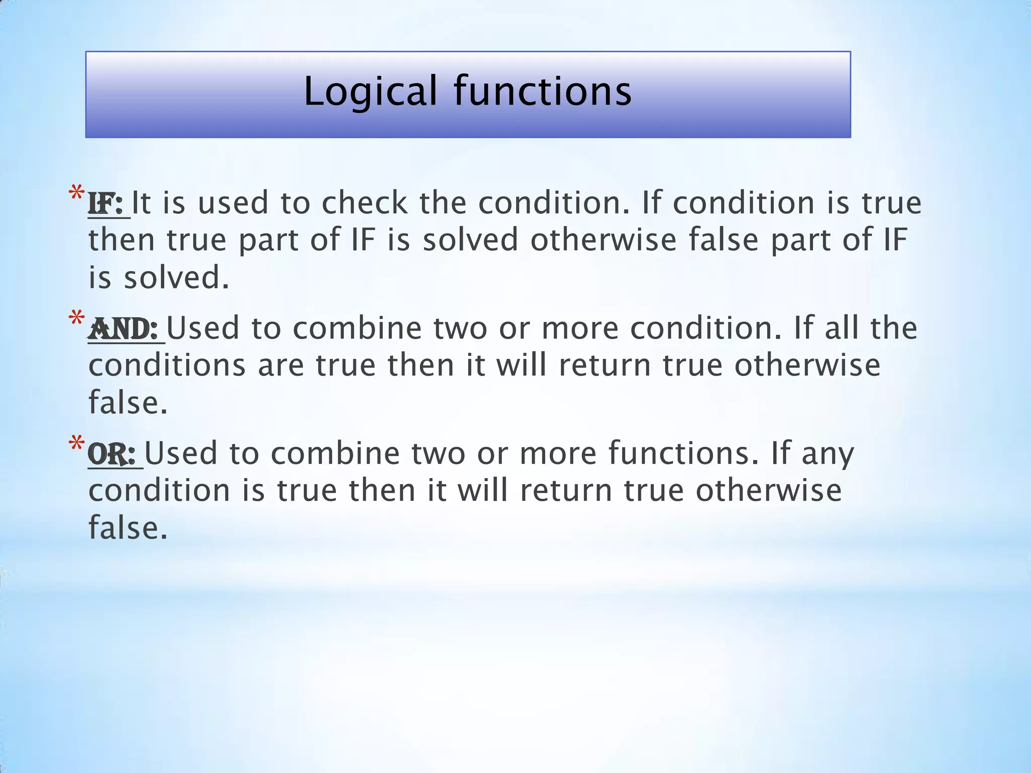 *IF: It is used to check the condition. If condition is true
then true part of IF is solved otherwise false part of IF
is solved.
*AND: Used to combine two or more condition. If all the
conditions are true then it will return true otherwise
false.
*OR: Used to combine two or more functions. If any
condition is true then it will return true otherwise
false.
Logical functions
 