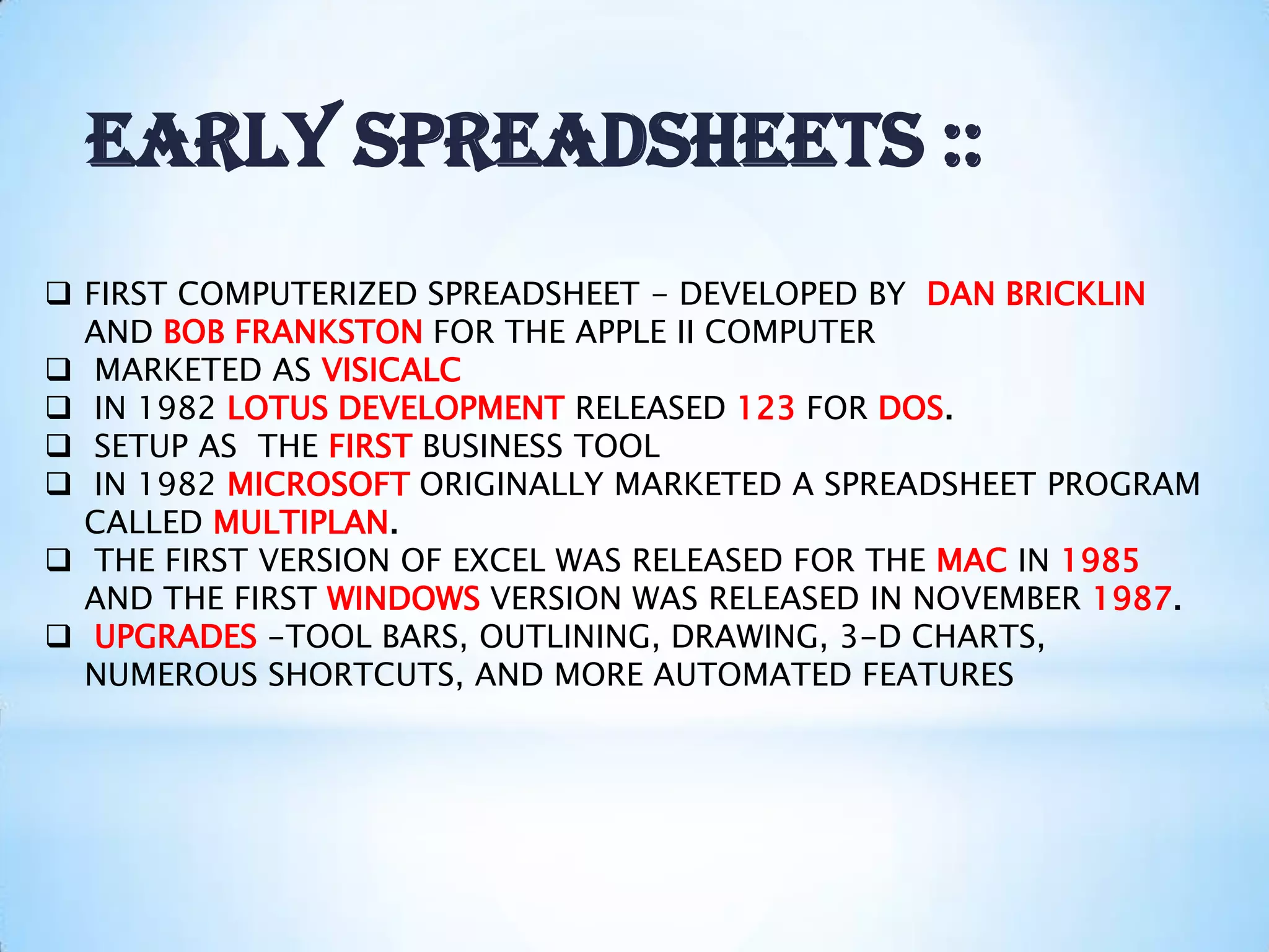  FIRST COMPUTERIZED SPREADSHEET - DEVELOPED BY DAN BRICKLIN
AND BOB FRANKSTON FOR THE APPLE II COMPUTER
 MARKETED AS VISICALC
 IN 1982 LOTUS DEVELOPMENT RELEASED 123 FOR DOS.
 SETUP AS THE FIRST BUSINESS TOOL
 IN 1982 MICROSOFT ORIGINALLY MARKETED A SPREADSHEET PROGRAM
CALLED MULTIPLAN.
 THE FIRST VERSION OF EXCEL WAS RELEASED FOR THE MAC IN 1985
AND THE FIRST WINDOWS VERSION WAS RELEASED IN NOVEMBER 1987.
 UPGRADES -TOOL BARS, OUTLINING, DRAWING, 3-D CHARTS,
NUMEROUS SHORTCUTS, AND MORE AUTOMATED FEATURES
EARLY SPREADSHEETS ::
 