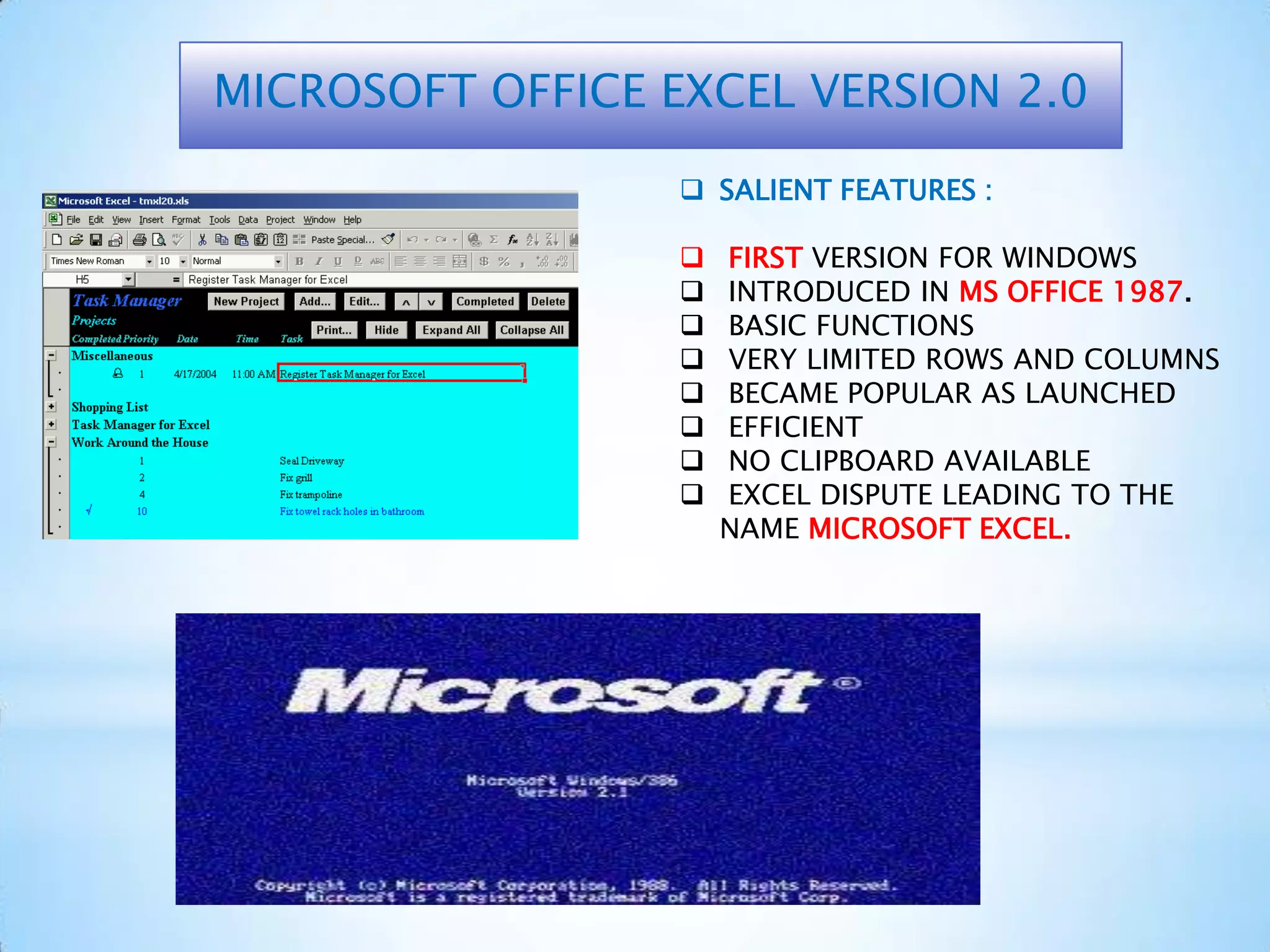 MICROSOFT OFFICE EXCEL VERSION 2.0
 SALIENT FEATURES :
 FIRST VERSION FOR WINDOWS
 INTRODUCED IN MS OFFICE 1987.
 BASIC FUNCTIONS
 VERY LIMITED ROWS AND COLUMNS
 BECAME POPULAR AS LAUNCHED
 EFFICIENT
 NO CLIPBOARD AVAILABLE
 EXCEL DISPUTE LEADING TO THE
NAME MICROSOFT EXCEL.
 