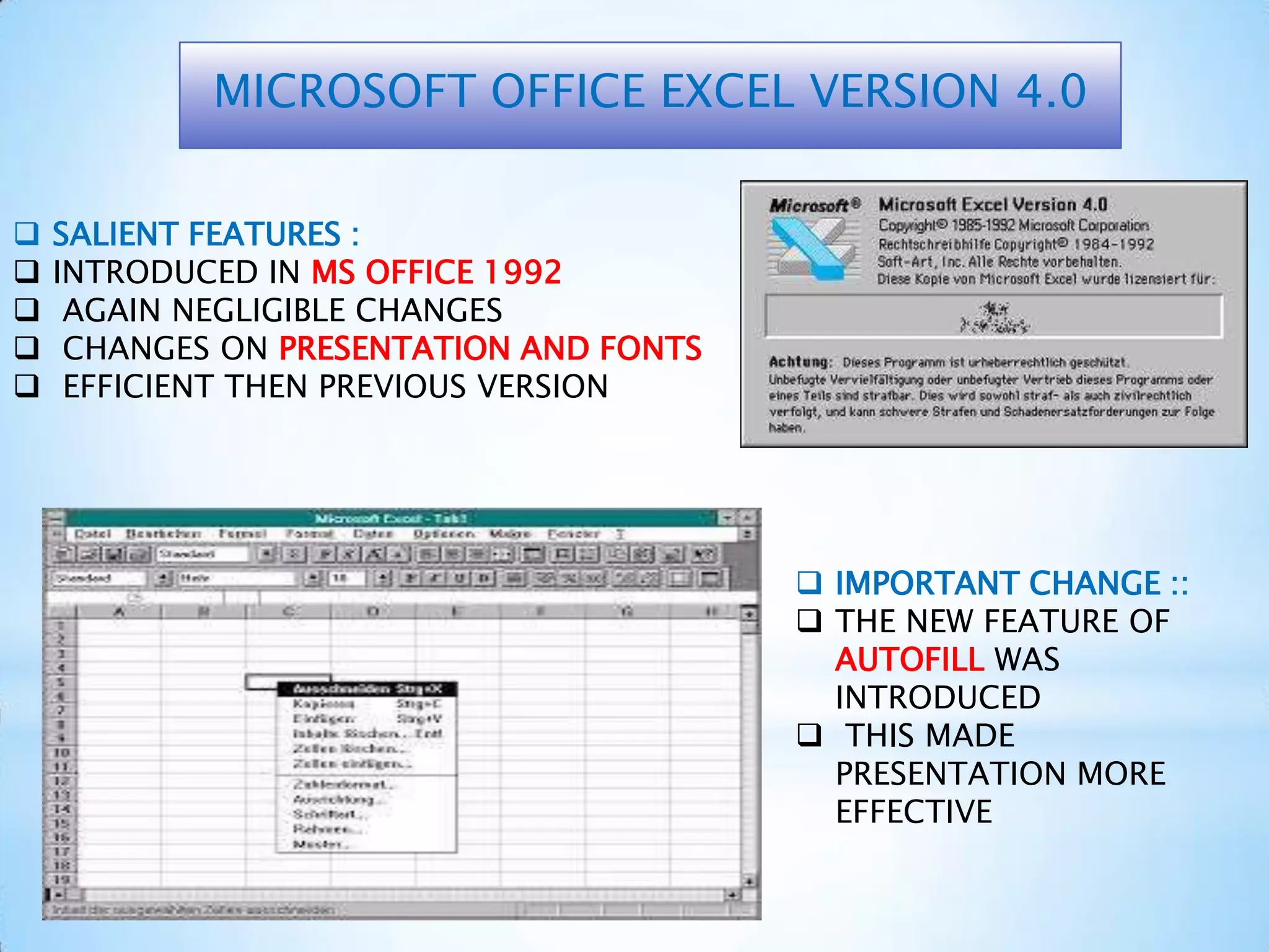 SALIENT FEATURES :
 INTRODUCED IN MS OFFICE 1992
 AGAIN NEGLIGIBLE CHANGES
 CHANGES ON PRESENTATION AND FONTS
 EFFICIENT THEN PREVIOUS VERSION
MICROSOFT OFFICE EXCEL VERSION 4.0
 IMPORTANT CHANGE ::
 THE NEW FEATURE OF
AUTOFILL WAS
INTRODUCED
 THIS MADE
PRESENTATION MORE
EFFECTIVE
 