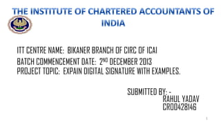ITT CENTRE NAME: BIKANER BRANCH OF CIRC OF ICAI
BATCH COMMENCEMENT DATE: 2ND DECEMBER 2013
PROJECT TOPIC: EXPAIN DIGITAL SIGNATURE WITH EXAMPLES.

SUBMITTED BY: RAHUL YADAV
CRO0428146
1

 