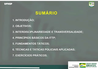 DFNSP
SUMÁRIO
1. INTRODUÇÃO;
2. OBJETIVOS;
3. INTERDISCIPLINARIEDADE E TRANSVERSALIDADE;
4. PRINCÍPIOS BÁSICOS DA ITTP;
5. FUNDAMENTOS TÁTICOS;
6. TÉCNICAS E TÁTICAS POLICIAIS APLICADAS;
7. EXERCÍCIOS PRÁTICOS.
 