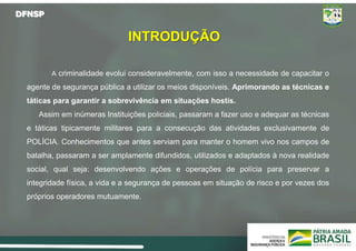DFNSP
INTRODUÇÃO
A criminalidade evolui consideravelmente, com isso a necessidade de capacitar o
agente de segurança pública a utilizar os meios disponíveis. Aprimorando as técnicas e
táticas para garantir a sobrevivência em situações hostis.
Assim em inúmeras Instituições policiais, passaram a fazer uso e adequar as técnicas
e táticas tipicamente militares para a consecução das atividades exclusivamente de
POLÍCIA. Conhecimentos que antes serviam para manter o homem vivo nos campos de
batalha, passaram a ser amplamente difundidos, utilizados e adaptados à nova realidade
social, qual seja: desenvolvendo ações e operações de polícia para preservar a
integridade física, a vida e a segurança de pessoas em situação de risco e por vezes dos
próprios operadores mutuamente.
 