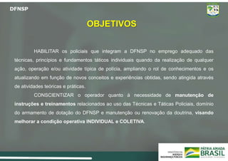 OBJETIVOS
HABILITAR os policiais que integram a DFNSP no emprego adequado das
técnicas, princípios e fundamentos táticos individuais quando da realização de qualquer
ação, operação e/ou atividade típica de polícia, ampliando o rol de conhecimentos e os
atualizando em função de novos conceitos e experiências obtidas, sendo atingida através
de atividades teóricas e práticas.
CONSCIENTIZAR o operador quanto à necessidade de manutenção de
instruções e treinamentos relacionados ao uso das Técnicas e Táticas Policiais, domínio
do armamento de dotação do DFNSP e manutenção ou renovação da doutrina, visando
melhorar a condição operativa INDIVIDUAL e COLETIVA.
 