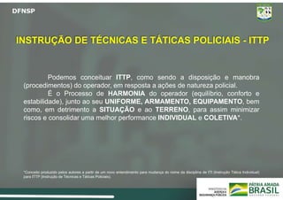 Podemos conceituar ITTP, como sendo a disposição e manobra
(procedimentos) do operador, em resposta a ações de natureza policial.
É o Processo de HARMONIA do operador (equilíbrio, conforto e
estabilidade), junto ao seu UNIFORME, ARMAMENTO, EQUIPAMENTO, bem
como, em detrimento a SITUAÇÃO e ao TERRENO, para assim minimizar
riscos e consolidar uma melhor performance INDIVIDUAL e COLETIVA*.
*Conceito produzido pelos autores a partir de um novo entendimento para mudança do nome da disciplina de ITI (Instrução Tática Individual)
para ITTP (Instrução de Técnicas e Táticas Policiais).
INSTRUÇÃO DE TÉCNICAS E TÁTICAS POLICIAIS - ITTP
 