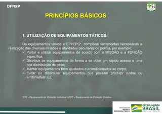 PRINCÍPIOS BÁSICOS
1. UTILIZAÇÃO DE EQUIPAMENTOS TÁTICOS:
Os equipamentos táticos e EPI/EPC*, compõem ferramentas necessárias a
realização das diversas missões e atividades peculiares de polícia, por exemplo:
 Portar e utilizar equipamentos de acordo com a MISSÃO e a FUNÇÃO
específica;
 Distribuir os equipamentos de forma a se obter um rápido acesso e uma
boa distribuição de peso;
 Manter equipamentos bem ajustados e acondicionados ao corpo;
 Evitar ou dissimular equipamentos que possam produzir ruídos ou
emitir/refletir luz.
*EPI – Equipamento de Proteção Individual / EPC – Equipamento de Proteção Coletivo.
 