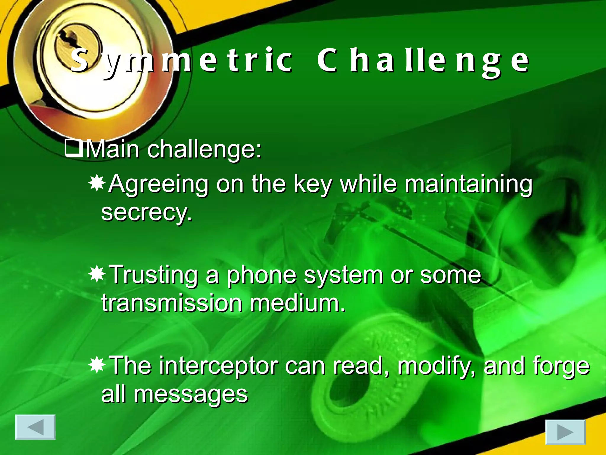 Symmetric Challenge Main challenge: Agreeing on the key while maintaining secrecy. Trusting a phone system or some transmission medium. The interceptor can read, modify, and forge all messages  