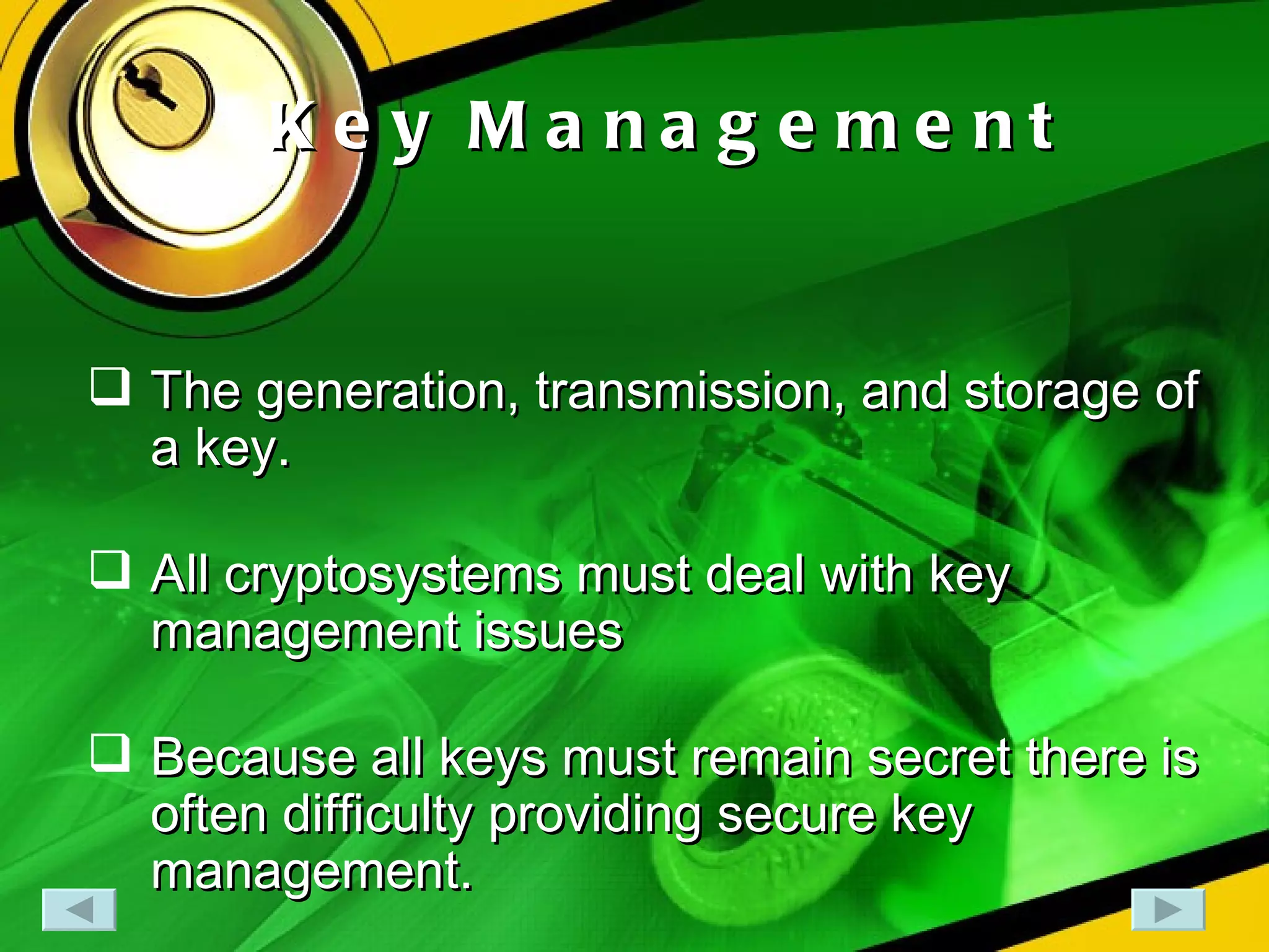 Key Management The generation, transmission, and storage of a key. All cryptosystems must deal with key management issues Because all keys must remain secret there is often difficulty providing secure key management. 