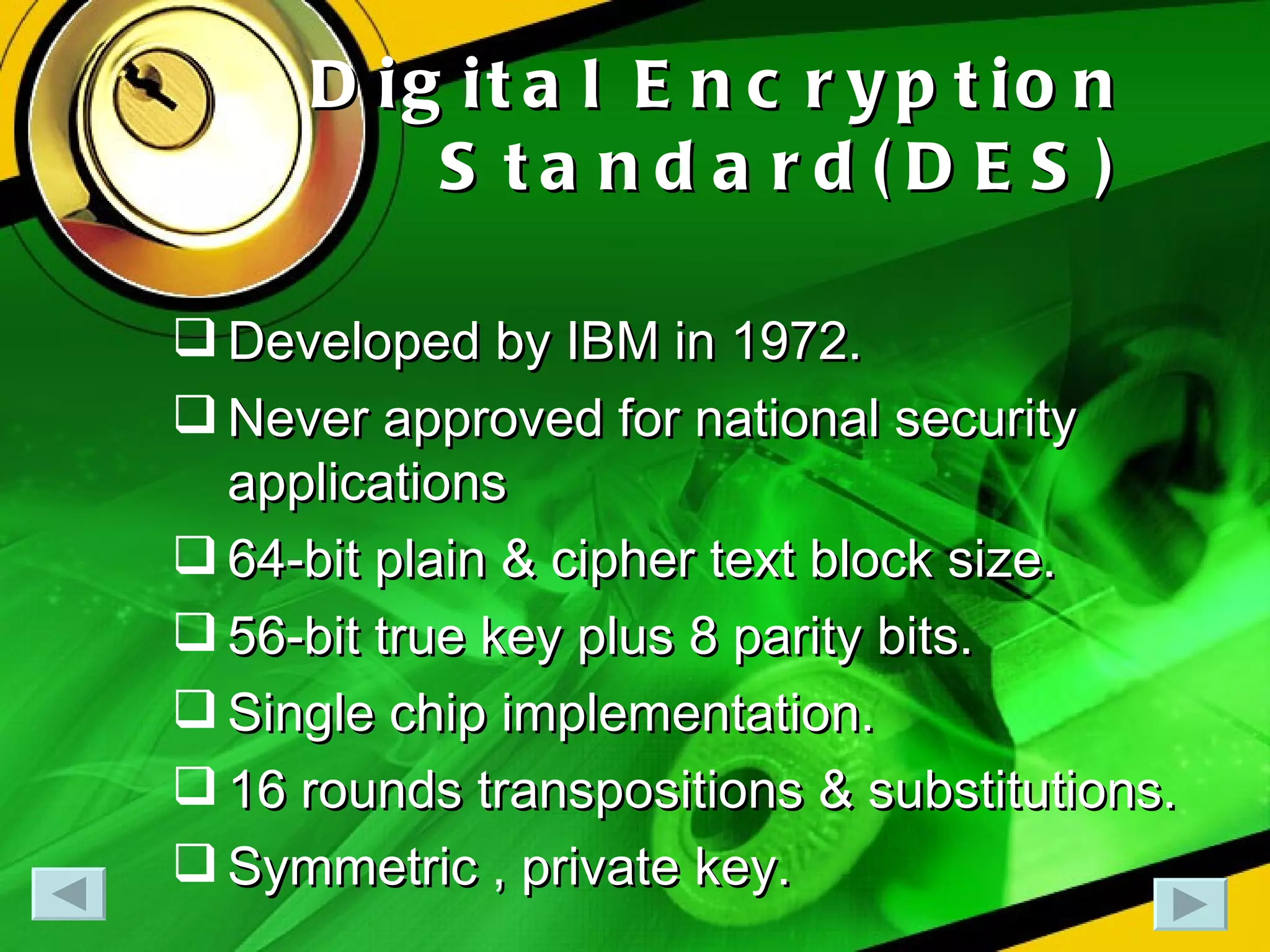 Digital Encryption Standard(DES) Developed by IBM in 1972. Never approved for national security applications 64-bit plain & cipher text block size. 56-bit true key plus 8 parity bits. Single chip implementation. 16 rounds transpositions & substitutions. Symmetric , private key. 