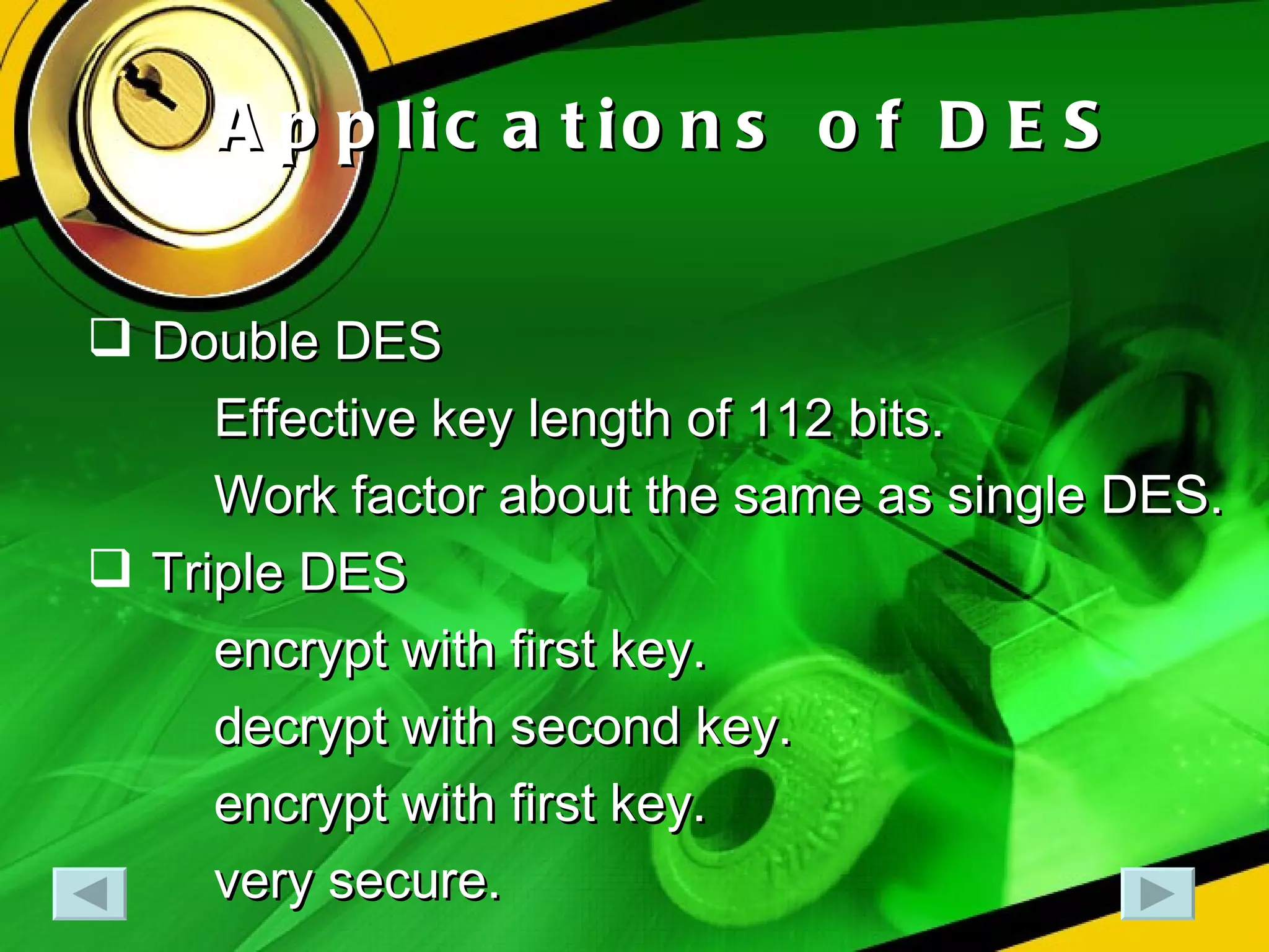 Applications of DES Double DES Effective key length of 112 bits. Work factor about the same as single DES. Triple DES encrypt with first key.  decrypt with second key. encrypt with first key. very secure. 