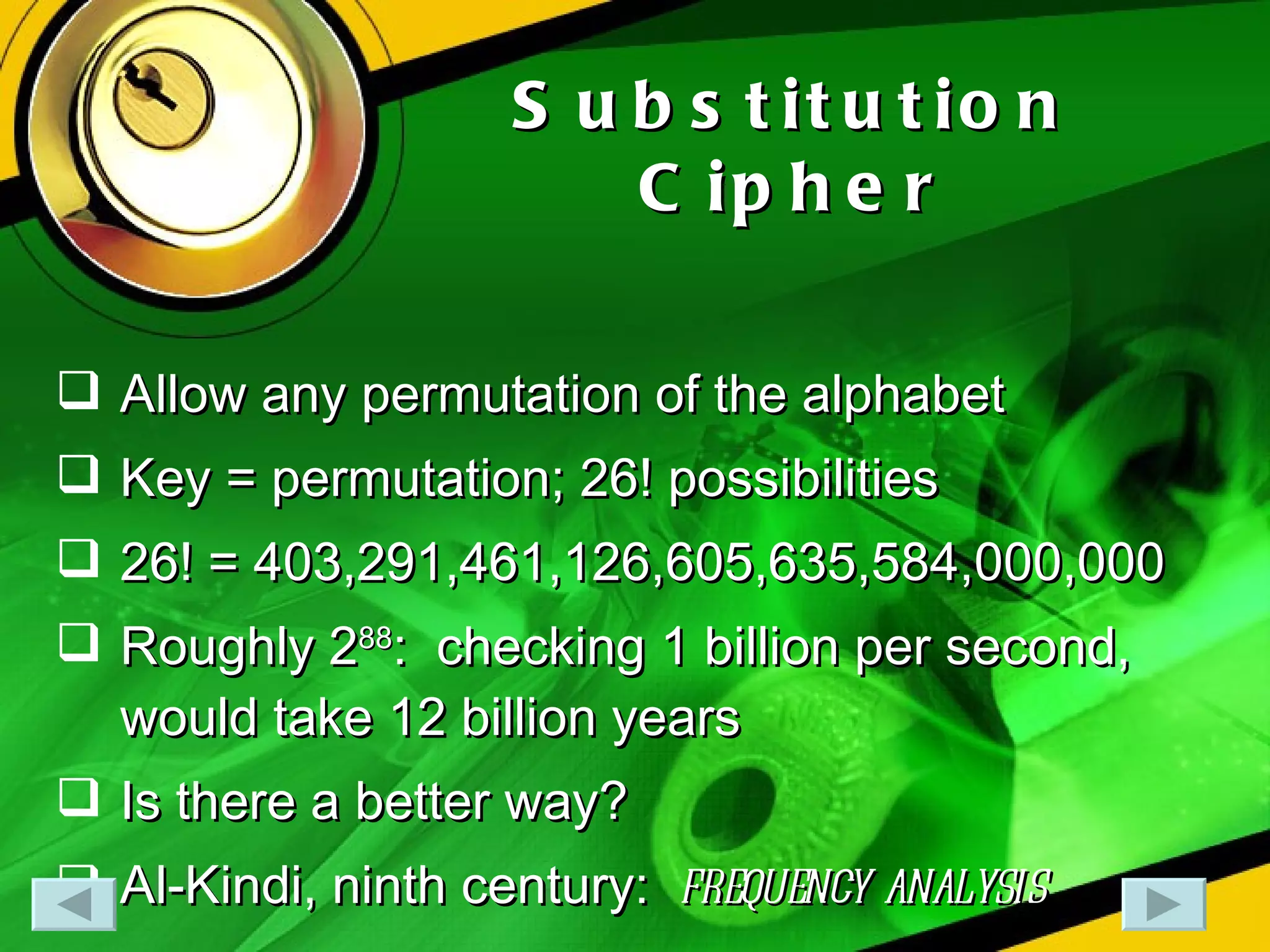 Substitution Cipher Allow any permutation of the alphabet Key = permutation; 26! possibilities 26! = 403,291,461,126,605,635,584,000,000 Roughly 2 88 :  checking 1 billion per second, would take 12 billion years Is there a better way? Al-Kindi, ninth century:  frequency analysis 