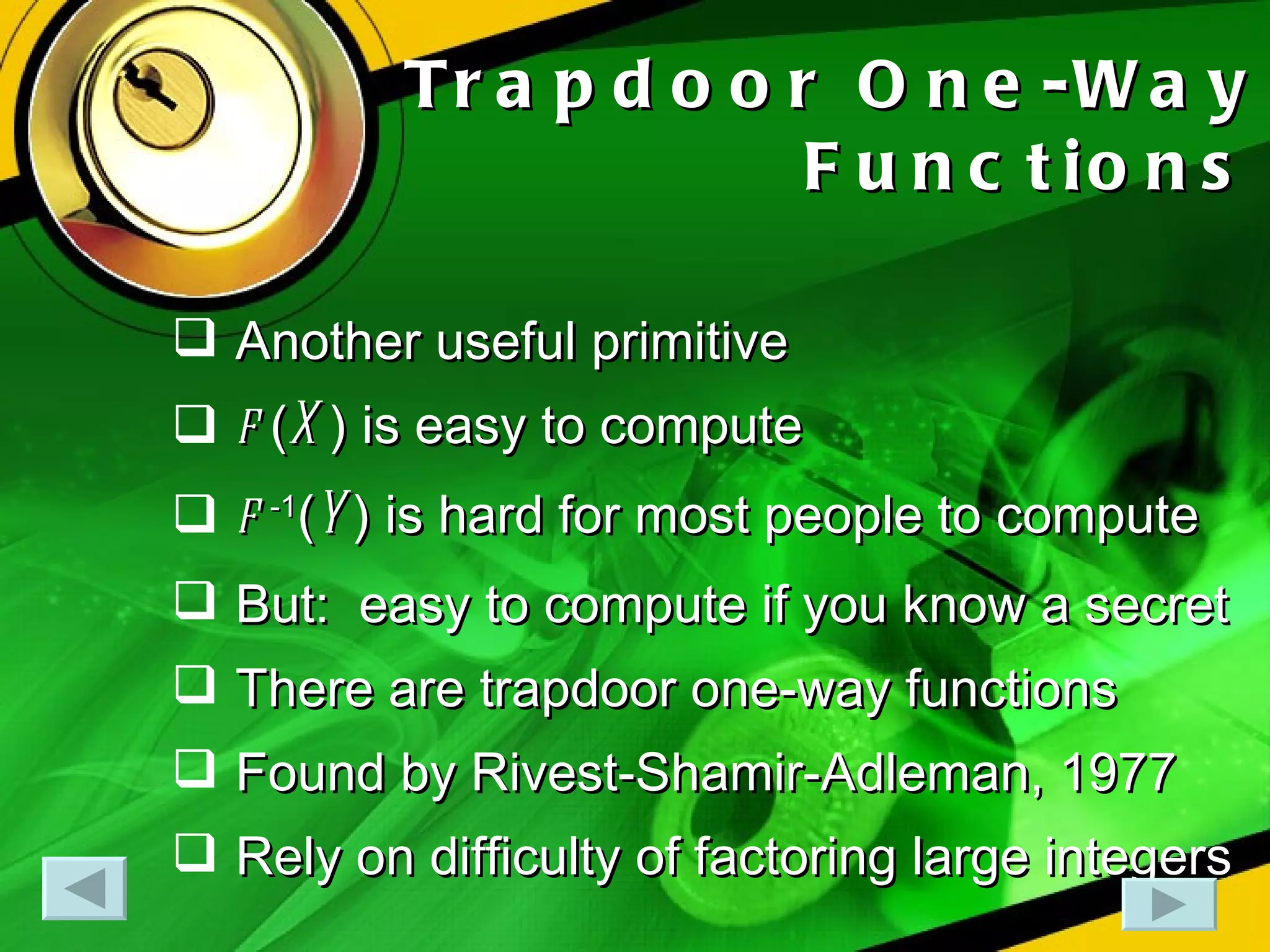 Trapdoor One-Way Functions Another useful primitive f  ( X ) is easy to compute f  -1 ( Y ) is hard for most people to compute But:  easy to compute if you know a secret There are trapdoor one-way functions Found by Rivest-Shamir-Adleman, 1977 Rely on difficulty of factoring large integers 