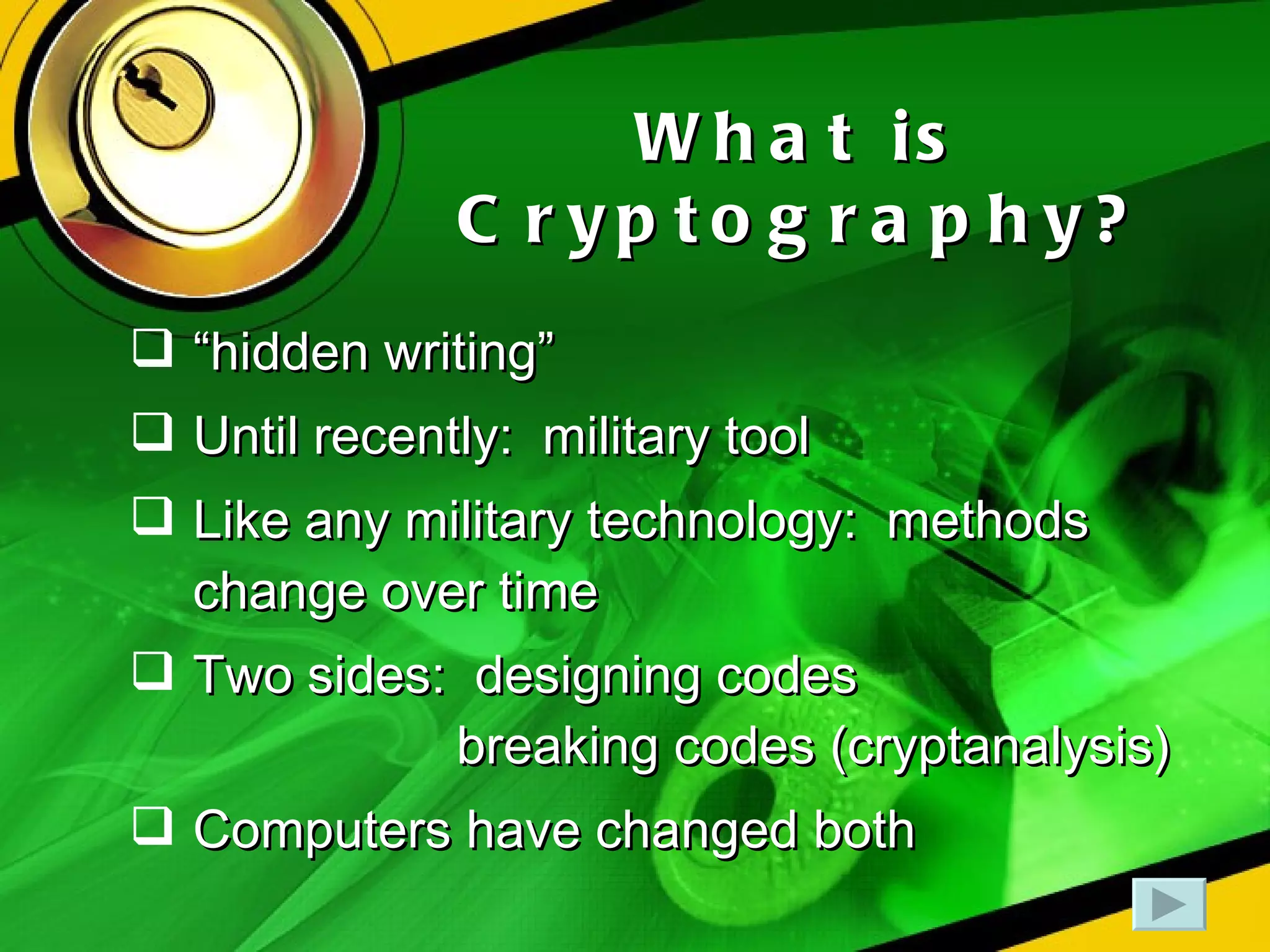 What is Cryptography? “ hidden writing” Until recently:  military tool Like any military technology:  methods change over time Two sides:  designing codes   breaking codes (cryptanalysis) Computers have changed both 