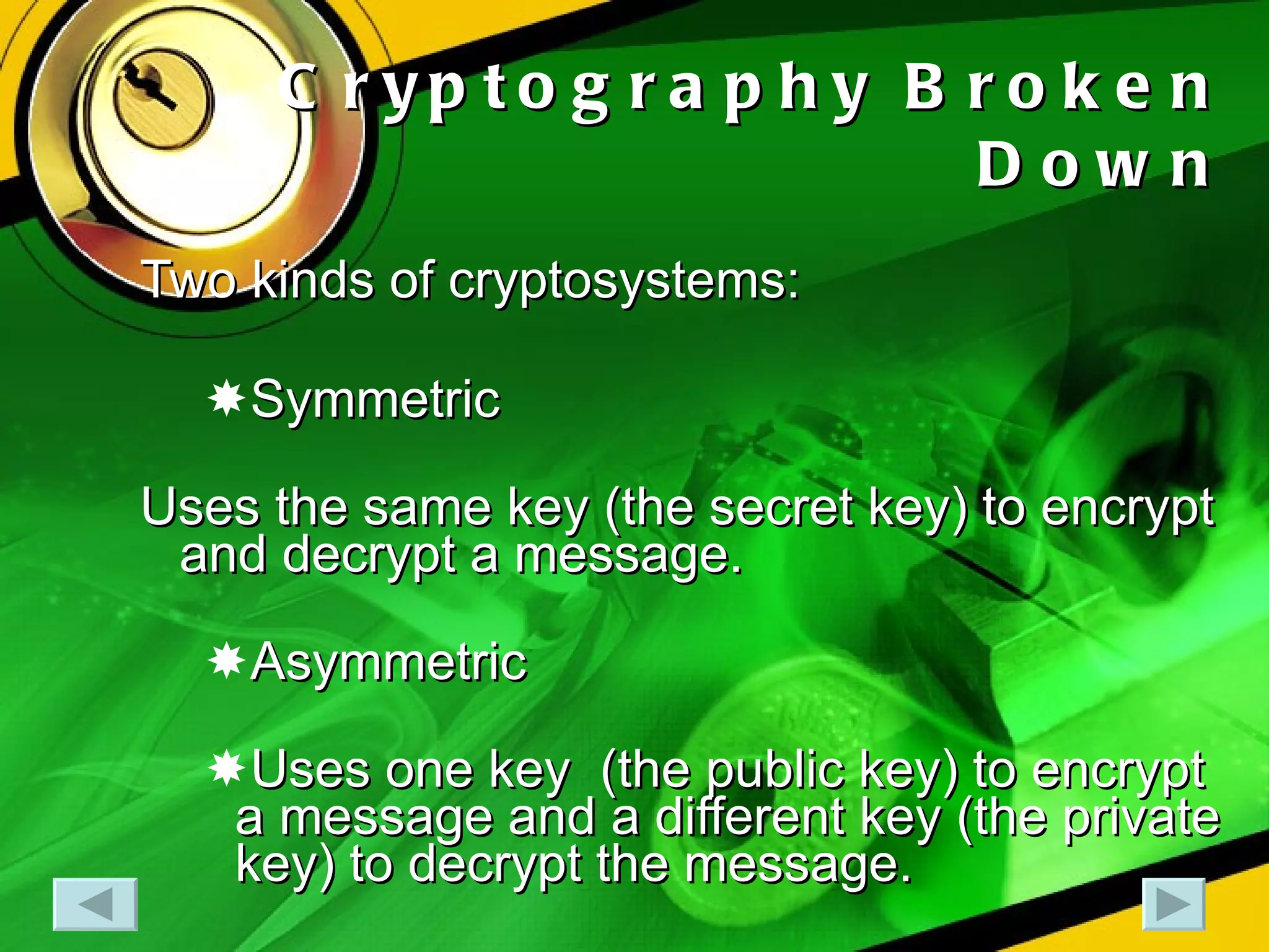 Cryptography Broken Down Two kinds of cryptosystems: Symmetric Uses the same key (the secret key) to encrypt and decrypt a message. Asymmetric Uses one key  (the public key) to encrypt a message and a different key (the private key) to decrypt the message. 