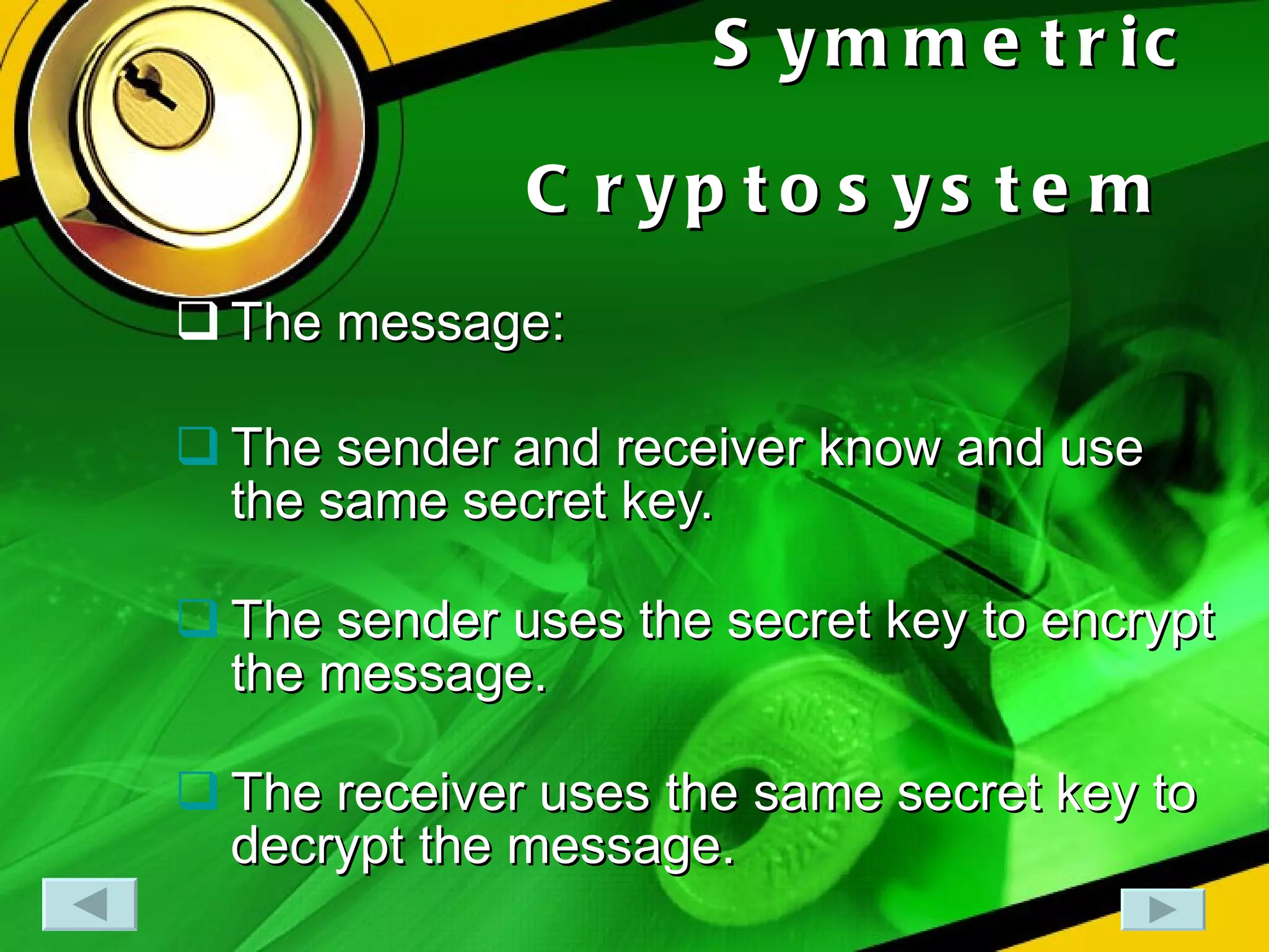 Symmetric Cryptosystem   The message: The sender and receiver know and use the same secret key. The sender uses the secret key to encrypt the message. The receiver uses the same secret key to decrypt the message.  