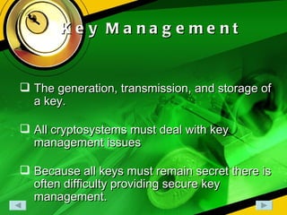 Key Management The generation, transmission, and storage of a key. All cryptosystems must deal with key management issues Because all keys must remain secret there is often difficulty providing secure key management. 