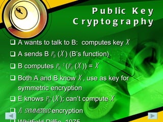 Public Key Cryptography A wants to talk to B:  computes key  X A sends B  f B  ( X ) (B’s function) B computes  f B -1  ( f B  ( X )) =  X Both A and B know  X , use as key for symmetric encryption E knows  f B  ( X ); can’t compute  X Asymmetric  encryption Whitfield Diffie, 1975 